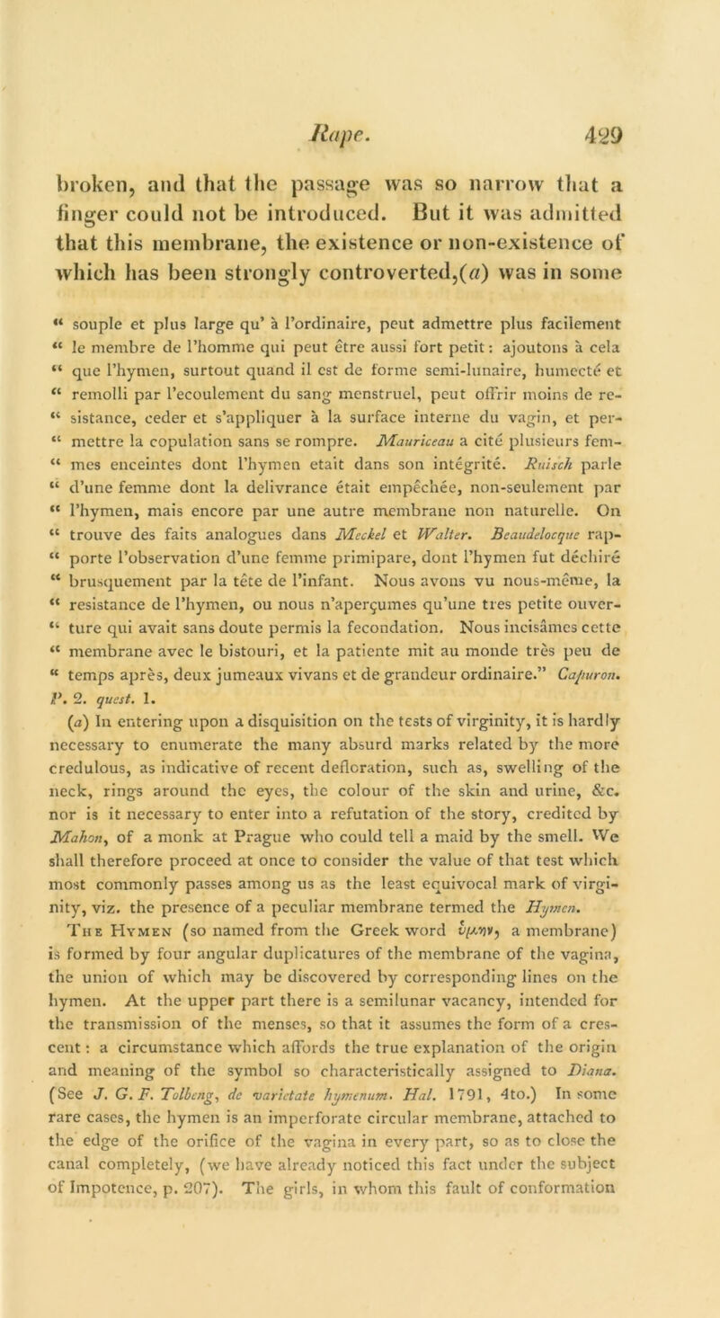 broken, and that the passage was so narrow that a finger could not be introduced. But it was admitted that this membrane, the existence or non-existence of which has been strongly controverted,(a) was in some “ souple et plus large qu’ a I’ordinaire, peut admettre plus faciiement “ le membre de l’homme qui peut etre aussi fort petit: ajoutons a cela “ que 1’hymen, surtout quand il cst de forme semi-lunaire, humecte et “ remolli par l’ecoulement du sang menstruel, peut ofFrir inoins de re- “ sistance, ceder et s’appliquer a la surface interne du vagin, et per- “ mettre la copulation sans se rompre. Mauriceau a cite plusieurs fem- “ mes enceintes dont l’hymen etait dans son integrite. Ruiseh parle “ d’une femme dont la delivrance etait empechee, non-seulement par “ l’hymen, mais encore par une autre membrane non naturelle. On “ trouve des faits analogues dans Meckel et Walter. Beaudelocque rap- “ porte l’observation d’une femme primipare, dont l’hymen fut dechire “ brusquement par la tete de l’infant. Nous avons vu nous-meme, la “ resistance de l’hymen, ou nous n’aper^umes qu’une ties petite ouver- “ ture qui avait sans doute permis la fecondation. Nous incisames cette “ membrane avec le bistouri, et la patiente mit au monde tres peu de “ temps apres, deux jumeaux vivans et de grandeur ordinaire.” Capuron. 1*. 2. quest. 1. (a) In entering upon a disquisition on the tests of virginity, it is hardly necessary to enumerate the many absurd marks related by the more credulous, as indicative of recent defloration, such as, swelling of the neck, rings around the eyes, the colour of the skin and urine, &c. nor is it necessary to enter into a refutation of the story, credited by Maho/iy of a monk at Prague who could tell a maid by the smell. We shall therefore proceed at once to consider the value of that test which most commonly passes among us as the least equivocal mark of virgi- nity, viz. the presence of a peculiar membrane termed the Hymen. The Hymen (so named from the Greek word a membrane) is formed by four angular duplicatures of the membrane of the vagina, the union of which may be discovered by corresponding lines on the hymen. At the upper part there is a semilunar vacancy, intended for the transmission of the menses, so that it assumes the form of a cres- cent : a circumstance which affords the true explanation of the origin and meaning of the symbol so characteristically assigned to Diana. (See J. G.F. Tolbcng, de varictate hymenum. Hal. 1791, 4to.) In some rare cases, the hymen is an imperforate circular membrane, attached to the edge of the orifice of the vagina in every part, so as to close the canal completely, (we have already noticed this fact under the subject of Impotence, p. 207). The girls, in whom this fault of conformation