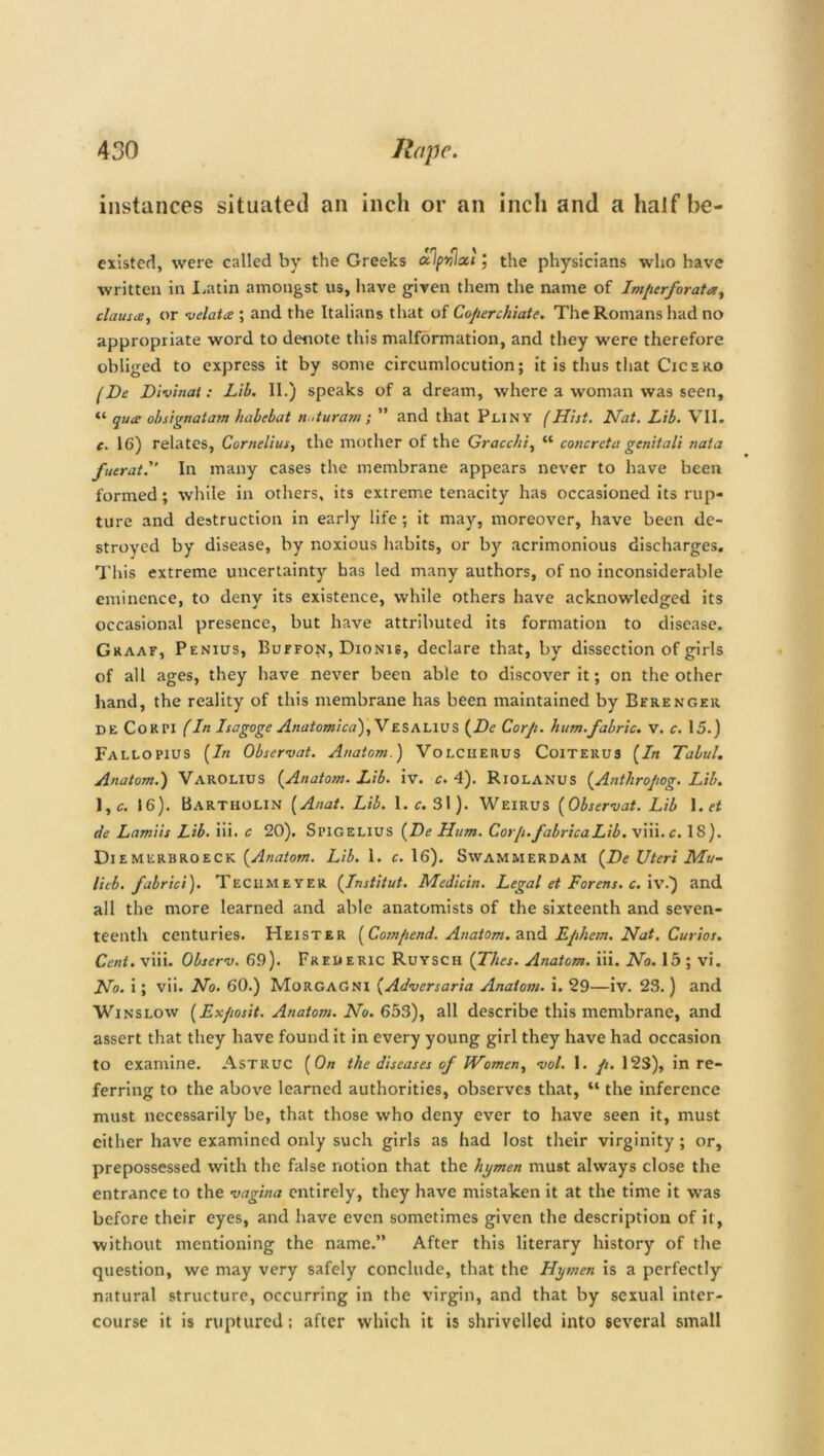 instances situated an inch or an inch and a half be- existed, were called by the Greeks cclpnlxl’, the physicians who have written in Latin amongst us, have given them the name of Imperforata, clause, or velata ; and the Italians that of Coperchiate. The Romans had no appropriate word to denote this malformation, and they were therefore obliged to express it by some circumlocution; it is thus that Cicero (He Dlvinat: Lib. II.) speaks of a dream, where a woman was seen, “ qua: obsignatam habebat n ,turam; ” and that Pliny (Hist. Hat. Lib. VII. c. 16) relates, Cornelius, the mother of the Gracchi, “ concrcta genitali naia fueratl' In many cases the membrane appears never to have been formed; while in others, its extreme tenacity has occasioned its rup- ture and destruction in early life; it may, moreover, have been de- stroyed by disease, by noxious habits, or by acrimonious discharges. This extreme uncertainty has led many authors, of no inconsiderable eminence, to deny its existence, while others have acknowledged its occasional presence, but have attributed its formation to disease. Graaf, Penius, Buffon, Dionis, declare that, by dissection of girls of all ages, they have never been able to discover it; on the other hand, the reality of this membrane has been maintained by Bfrenger de CoKPI (In Isagoge Anatomica),VESAL1US (He Corp. hum.fabric. V. c. 15.) Fallopius (In Observat. Anatom.) Volcheuus Coiterus (In Tabul. Anatom.) Varolius (Anatom. Lib. iv. c. 4). Riolanus (Anthropog. Lib. \,c. 16). Bartholin (Anat. Lib. 1. c. 31). Weirus (Observat. Lib I.rf de Lamiis Lib. iii. c 20). Spigelius (He Hum. Corp. fabricaLib. viii. c. IS). Diemerbroeck (Anatom. Lib. 1. c. 16). Swammerdam (He Uteri Mu- litb. fabric's). Teciimeyer (Institut. Medicin. Legal et Forens. c. iv.) and all the more learned and able anatomists of the sixteenth and seven- teenth centuries. Heister (Compend. Anatom, and Ephem. Nat. Curios. Cent. viii. Observ. 69). Freueric Ruysch (Thes. Anatom, iii. No. 15 ; vi. No. i; vii. No. 60.) Morgagni (Adversaria Anatom, i. 29—iv. 23.) and Winslow (Exposit. Anatom. No. 653), all describe this membrane, and assert that they have found it in every young girl they have had occasion to examine. Astruc (On the diseases of Women, vol. I. p. 123), in re- ferring to the above learned authorities, observes that, “ the inference must necessarily be, that those who deny ever to have seen it, must either have examined only such girls as had lost their virginity; or, prepossessed with the false notion that the hymen must always close the entrance to the vagina entirely, they have mistaken it at the time it was before their eyes, and have even sometimes given the description of it, without mentioning the name.” After this literary history of the question, we may very safely conclude, that the Hymen is a perfectly natural structure, occurring in the virgin, and that by sexual inter- course it is ruptured; after which it is shrivelled into several small