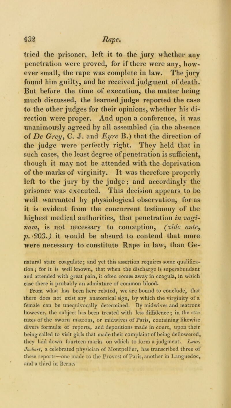 tried the prisoner, left it to the jury whether any penetration were proved, for if there were any, how- ever small, the rape was complete in law. The jury found him g uilty, and he received judgment of death. But before the time of execution, the matter being- much discussed, the learned judge reported the case to the other judges for their opinions, whether his di- rection were proper. And upon a conference, it was unanimously agreed by all assembled (in the absence of De Grey, C. J. and Eyre B.) that the direction of the judge were perfectly right. They held that in such cases, the least degree of penetration is sufficient, though it may not be attended with the deprivation of the marks of virginity. It was therefore properly left to the jury by the judge; and accordingly the prisoner was executed. This decision appears to be well warranted by physiological observation, for as it is evident from the concurrent testimony of the highest medical authorities, that penetration in vagi- nam, is not necessary to conception, (vide ante, p. '2030 it would be absurd to contend that more were necessary to constitute Rape in law, than Ge- natural state coagulate; and yet this assertion requires some qualifica- tion ; for it is well known, that when the discharge is superabundant and attended with great pain, it often comes away in coagula, in which case there is probably an admixture of common blood. From what has been here related, we are bound to conclude, that there does not exist any anatomical sign, by which the virginity of a female can be unequivocally determined. By midwives and matrons however, the subject has been treated with less diffidence ; in the sta- tutes of the sworn matrons, or midwives of Paris, containing likewise divers formulae of reports, and depositions made in court, upon their being called to visit girls that made their complaint of being deflowered, they laid down fourteen marks on which to form a judgment. Laur. Joubart, a celebrated physician of Montpellier, has transcribed three of these reports—one made to the Provost of Paris, another in Languedoc, and a third in Berne.