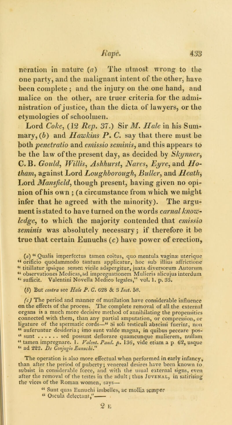 neration in nature (a) The utmost wrong to the one party, and the malignant intent of the other, have been complete ; and the injury on the one hand, and malice on the other, are truer criteria for the admi- nistration of justice, than the dicta of lawyers, or the etymologies of schoolmen. Lord Coke, (12 Rep. 37.) Sir M. Ilale in his Sum- mary, (b) and Hawkins P. C. say that there must be both penetralio and emissio seminis, and this appears to be the law of the present day, as decided by Skynner, C. B. Gould, Willis, Ashhurst, Nares, Eyre, and IIo- tham, against Lord Loughborough, Puller, and Heath, Lord Mansfield, though present, having given no opi- nion of his own ; (a circumstance from which we might infer that he agreed with the minority). The argu- ment is stated to have turned on the words carnal know- ledge, to which the majority contended that emissio seminis was absolutely necessary; if therefore it be true that certain Eunuchs (c) have power of erection, (a) “ Qualis imperfectus tamen coitus, quo mentula vaginae uterique “ orificio quodammodo tantum applicatur, hoc sub illius affrictione “ titillatur ipsique semen virile adspergitur, juxta diversorum Autorum “ observationes Medicas,ad impregnationem Mulieris alicujus interdum “ sufficit. Valentini Novella Medico legales,” vol. 1. p. 33. (£) But contra see Hale P. C. 628 & 3 Inst. 58. (cj The period and manner of mutilation have considerable influence on the effects of the process. The complete removal of all the externa! organs is a much more decisive method of annihilating the propensities connected with them, than any partial amputation, or compression, or ligature of the spermatic cords—“ Si soli testiculi abscissi fuerint, non “ auferuntur desideria; imo sunt valde magna, in quibus peccare pos- “ sunt ...... sed possunt deflorare quameunque mulierem, nullam “ tamen impregnare. 1. Valent. Pand. ft. 136, vide etiam a p 62, usque “ ad 222. De Conjugio Eunuchi. The operation is also more effectual when performed in early infancy, than after the period of puberty; venereal desires have been known to subsist in considerable force, and with the usual external signs, even after the removal of the testes in the adult; thus Juvenal, in satirising the vices of the Roman women, savs— “ Sunt quas Eunuchi imbelles, ac mollia semper “ Oscula delectant, 2 e