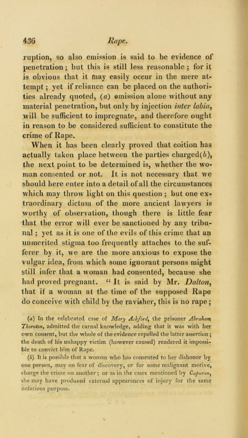 ruption, so also emission is said to be evidence of penetration; but this is still less reasonable ; for it is obvious that it may easily occur in the mere at- tempt ; yet if reliance can be placed on the authori- ties already quoted, (a) emission alone without any material penetration, but only by injection inter labia, will be sufficient to impregnate, and therefore ought in reason to be considered sufficient to constitute the crime of Rape. When it has been clearly proved that coition has actually taken place between the parties charged(i), the next point to be determined is, whether the wo- man consented or not. It is not necessary that we should here enter into a detail of all the circumstances which may throw light on this question ; but one ex- traordinary dictum of the more ancient lawyers is worthy of observation, though there is little fear that the error will ever be sanctioned by any tribu- nal ; yet as it is one of the evils of this crime that an unmerited stigma too frequently attaches to the suf- ferer by it, we are the more anxious to expose the vulgar idea, from which some ignorant persons might still infer that a woman had consented, because she had proved pregnant. “ It is said by Mr. Dalton, that if a woman at the time of the supposed Rape do conceive with child by the ravisher, this is no rape; {a) In the celebrated case of Mary Ashford, the prisoner Abraham, Thornton, admitted the carnal knowledge, adding that it was with her own consent, but the whole of the evidence repelled the latter assertion; the death of his unhappy victim (however caused) rendered it impossi- ble to convict him of Rape. {It) It is possible that a woman who has consented to her dishonor by one person, may on fear of discovery, or for some malignant motive, charge the crime on another; or as in the cases mentioned by Cajturon, she may have produced external appearances of injury for the same nefarious purpose.