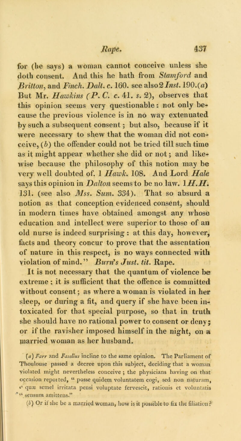 for (lie says) a woman cannot conceive unless she doth consent. And this he hath from Stamford and Britton, and Finch. Dalt. c. 1G0. see also 2 Inst. 190.(a) But Mr. Hawkins (P. C. c. 41. s. 2), observes that this opinion seems very questionable: not only be- cause the previous violence is in no way extenuated by such a subsequent consent; but also, because if it were necessary to shew that the woman did not con- ceive, (b) the offender could not be tried till such time as it might appear whether she did or not; and like- wise because the philosophy of this notion may be very well doubted of. 1 Hawk. 108. And Lord Hale says this opinion in Dalton seems to be no law. 1II.H. 131. (see also Mss. Sum. 334). That so absurd a notion as that conception evidenced consent, should in modern times have obtained amongst any whose education and intellect were superior to those of an old nurse is indeed surprising : at this day, however, facts and theory concur to prove that the assentation of nature in this respect, is no ways connected with violation of mind.” Burn's Just. tit. Rape. It is not necessary that the quantum of violence be extreme ; it is sufficient that the offence is committed without consent; as where a woman is violated in her sleep, or during a fit, and query if she have been in- toxicated for that special purpose, so that in truth she should have no rational power to consent or deny; or if the ravisher imposed himself in the night, on a married woman as her husband. (<j) Farr and Faselius incline to the same opinion. The Parliament of Thoulouse passed a decree upon this subject, deciding that a woman violated might nevertheless conceive ; the physicians having on that occasion repoited, “ posse quidem voluntatem cogi, sed non naturam, «* quae scmel irritata pensi voluptate fervescit, rationis et voluntatis '“.sensum amittcns.” (6) Or il she be a married woman, how is it possible to fix the filiation?