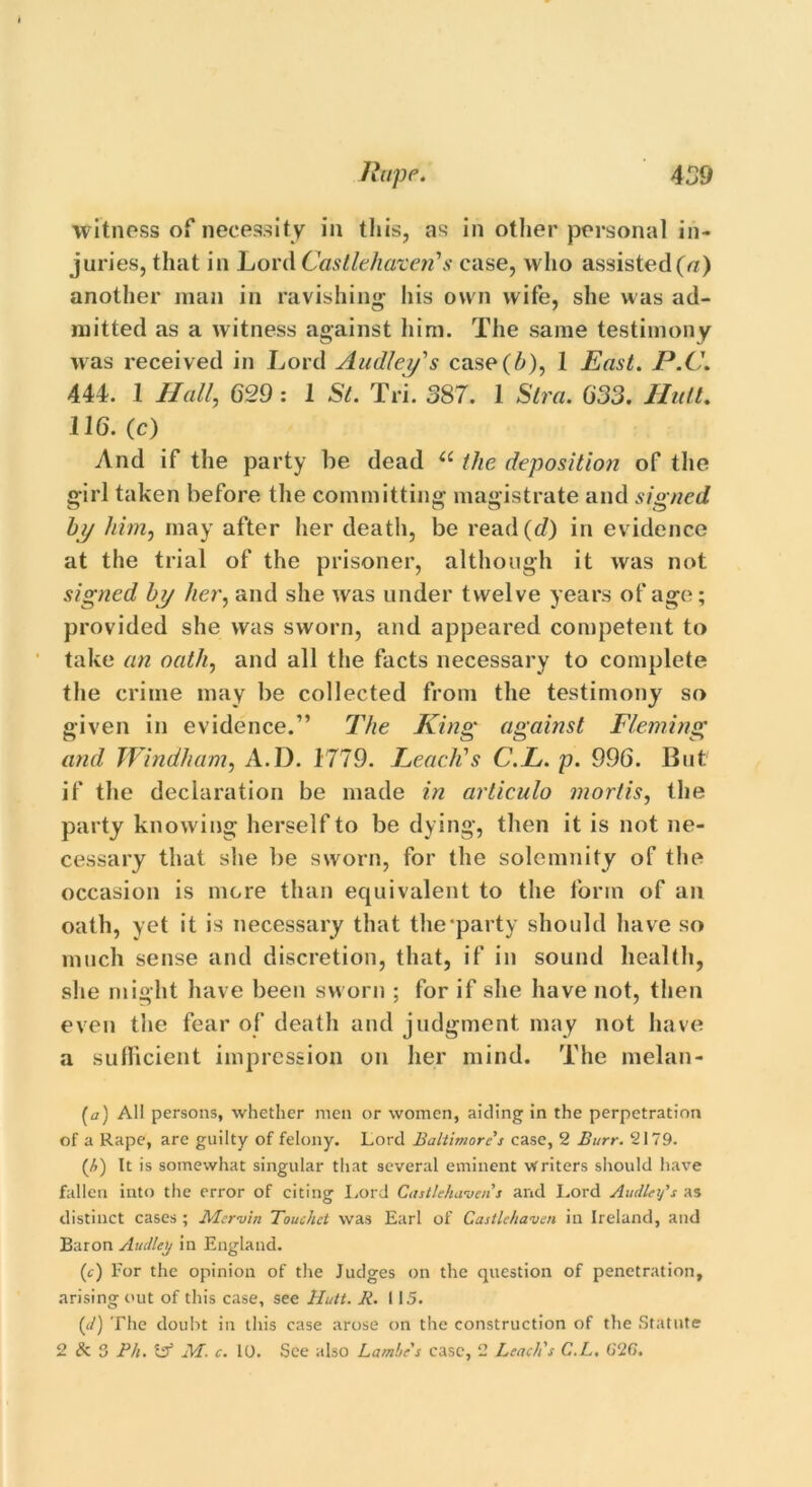 499 Rupp. witness of necessity in this, as in other personal in- juries, that in Lord Castlehaxeri’s case, who assisted (a) another man in ravishing his own wife, she was ad- mitted as a witness against him. The same testimony was received in Lord Audley's case(b), 1 East. P.C. 444. 1 Hall, 629: 1 St. Tri. 387. 1 Stra. G33. Hull, 116. (c) And if the party be dead “ the deposition of the girl taken before the committing magistrate and signed by him, may after her death, be read (d) in evidence at the trial of the prisoner, although it was not signed by her, and she was under twelve years of age; provided she was sworn, and appeared competent to take an oath, and all the facts necessary to complete the crime may be collected from the testimony so given in evidence.” The King against Fleming and Windham, A.D. 1779. Leach's C.L. p. 996. But if the declaration be made in articulo mortis, the party knowing herself to be dying, then it is not ne- cessary that she be sworn, for the solemnity of the occasion is more than equivalent to the form of an oath, yet it is necessary that the‘party should have so much sense and discretion, that, if in sound health, she might have been sworn ; for if she have not, then even the fear of death and judgment may not have a sufficient impression on her mind. The melan- (a) All persons, whether men or women, aiding in the perpetration of a Rape, are guilty of felony. Lord Baltimore's case, 2 Burr. 2179. (h) It is somewhat singular that several eminent writers should have fallen into the error of citing Lord Castlehavens and Lord Audley's as distinct cases; Mcrvin Touchet was Earl of Castlchaven in Ireland, and Baron Audley in England. (c) For the opinion of the Judges on the question of penetration, arising out of this case, see Hutt. R. 115. (d) The doubt in this case arose on the construction of the Statute 2 & S Ph. t?1 M. c. 10. See also Laml/e's case, 2 Leach's C.L. 626.