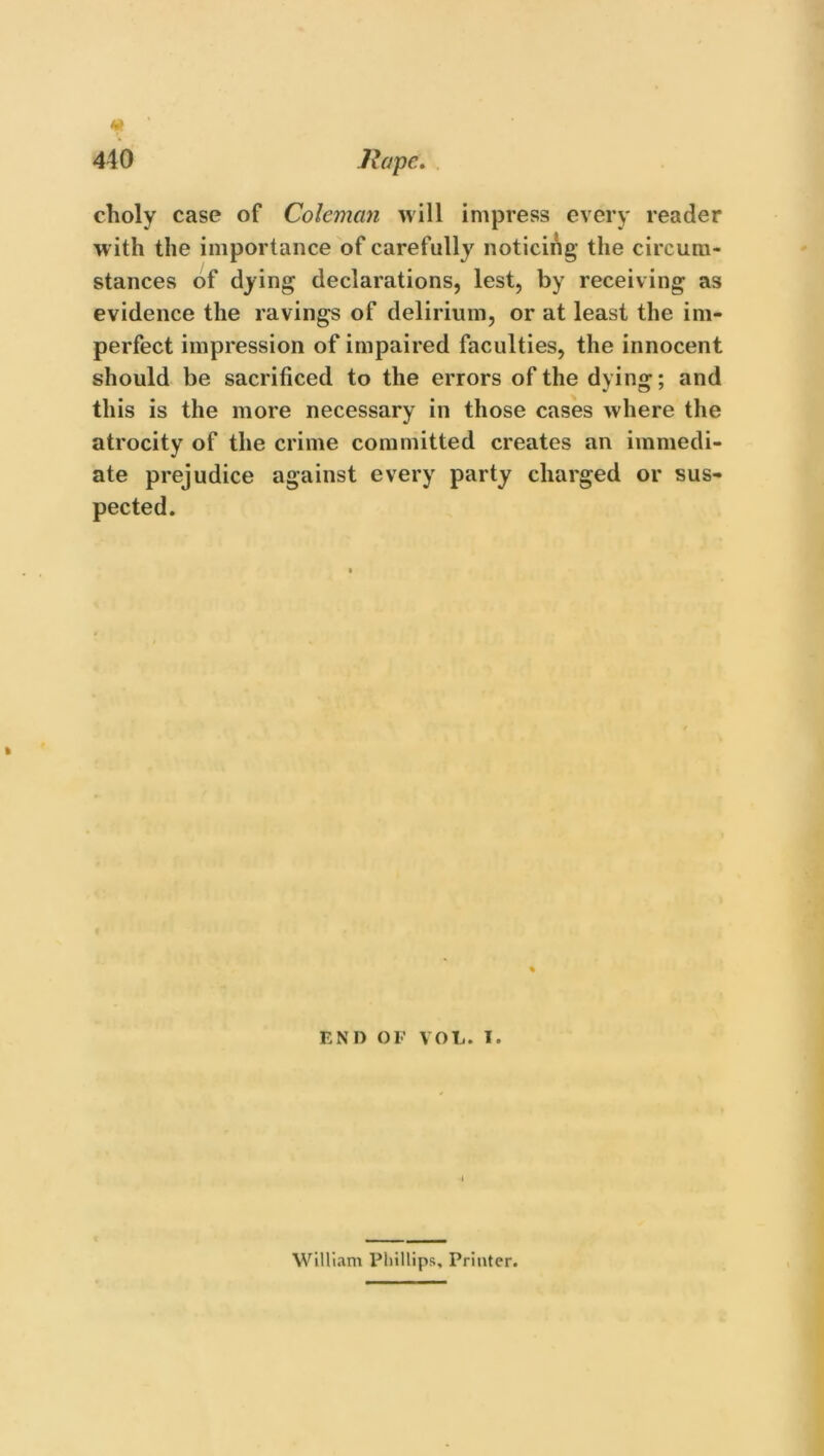 choly case of Coleman will impress every reader with the importance of carefully noticing the circum- stances of dying declarations, lest, by receiving as evidence the ravings of delirium, or at least the im- perfect impression of impaired faculties, the innocent should be sacrificed to the errors of the dying; and this is the more necessary in those cases where the atrocity of the crime committed creates an immedi- ate prejudice against every party charged or sus- pected. END OF VOL. I. William Phillips, Printer.