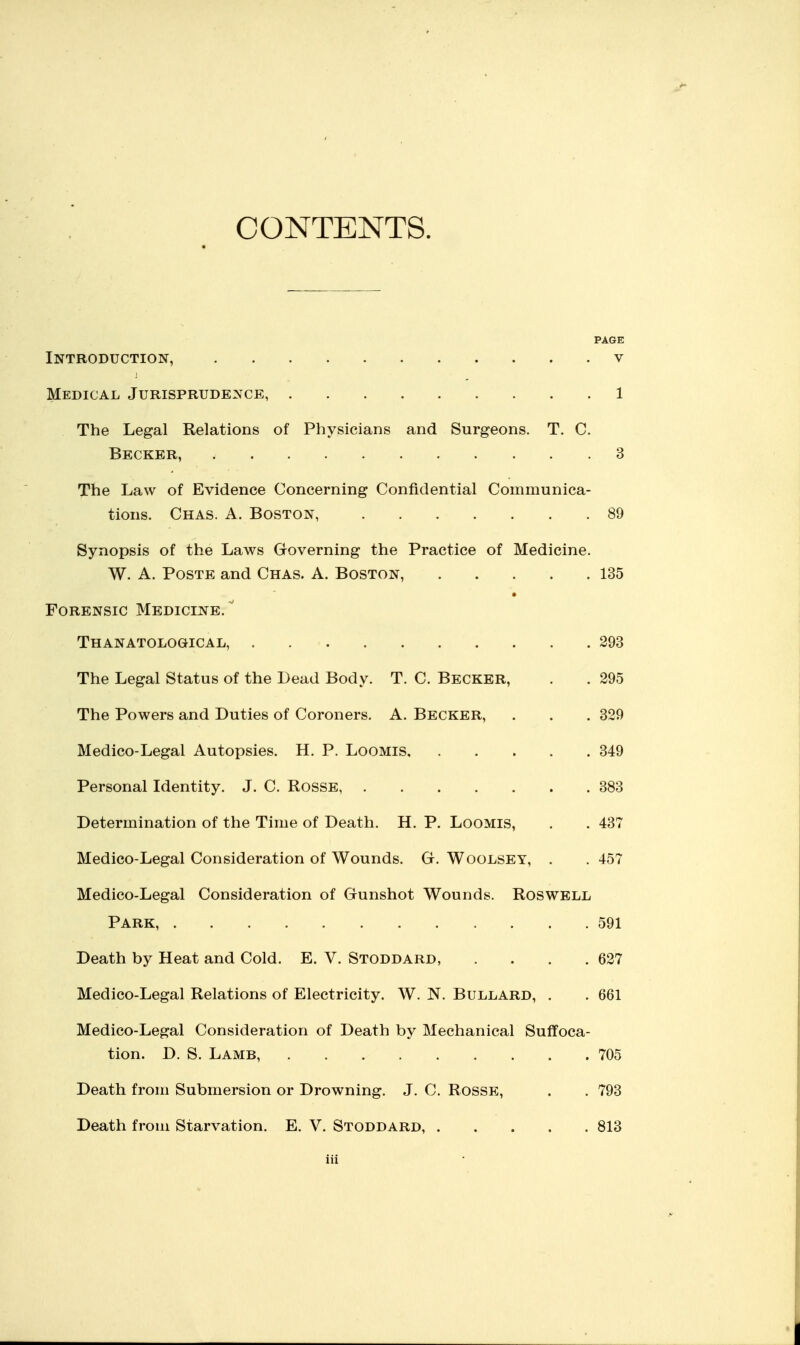 CONTENTS. PAGE Introduction, v Medical Jurisprudence, 1 The Legal Relations of Physicians and Surgeons. T. C. Becker, 3 The Law of Evidence Concerning Confidential Communica- tions. Chas. a. Boston, 89 Synopsis of the Laws Groverning the Practice of Medicine. W. A. PosTE and Chas. A. Boston, 135 Forensic Medicine. ' Thanatological, 293 The Legal Status of the Lead Body. T. C. Becker, . . 295 The Powers and Duties of Coroners. A. Becker, . . . 329 Medico-Legal Autopsies. H. P. LooMis 349 Personal Identity. J. C. Rosse 383 Determination of the Time of Death. H. P. LooMis, . . 437 Medico-Legal Consideration of Wounds. G. Woolsey, . . 457 Medico-Legal Consideration of Gunshot Wounds. Roswell Park, 591 Death by Heat and Cold. E. V. Stoddard, .... 627 Medico-Legal Relations of Electricity. W. N. Bullard, . . 661 Medico-Legal Consideration of Death by Mechanical Suffoca- tion. D. S. Lamb, 705 Death from Submersion or Drowning. J. C. Rosse, . . 793 Death from Starvation. E. V. Stoddard, 813