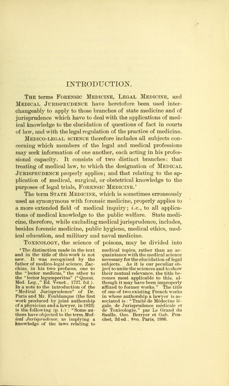 IlSrTEODUCTIOJSr. The terms Forensic Medicine, Legal Medicine, and Medical Jurisprudence have heretofore been used inter- changeably to apply to those branches of state medicine and of jurisprudence which have to deal with the applications of med- ical knowledge to the elucidation of questions of fact in courts of law, and with the legal regulation of the practice of medicine. Medico-legal science therefore includes all subjects con- cerning which members of the legal and medical professions may seek information of one another, each acting in his profes- sional capacity. It consists of two distinct branches: that treating of medical law, to which the designation of Medical Jurisprudence properly applies; and that relating to the ap- plication of medical, surgical, or obstetrical knowledge to the purposes of legal trials. Forensic Medicine.' The term State Medicine, which is sometimes erroneously used as synonymous with forensic medicine, properly applies to a more extended field of medical inquiry; z.e., to all applica- tions of medical knowledge to the public welfare. State medi- cine, therefore, while excluding medical jurisprudence, includes, besides forensic medicine, public hygiene, medical ethics, med- ical education, and military and naval medicine. Toxicology, the science of poisons, may be divided into * The distinction made in the text medical topics, rather than an ac- and in the title of this work is not quaintance with the medical science new. It was recognized by the necessary for the elucidation of legal father of medico-legal science, Zac- subjects. As it is our peculiar ob- chias, in his two prefaces, one to ject to unite the sciences and to show the  lector medicus, the other to their mutual relevance, the title be- the  lector legumperitus ( Quaest. comes most applicable to this, al- Med. Leg., Ed. Venet., 1727, fol.). though it may have been improperly In a note to the introduction of the affixed to former works. The title  Medical Jurisprudence of Dr. of one of two existing French works Paris and Mr. Fonblanque (the first in whose authorship a lawyer is as- work produced by joint authorship sociated is :  Traite de Medecine le- of a physician and a lawyer, in 1823) gale, de Jurisprudence medicale et is the following (p. i.) : Someau- de Toxicologie, par Le Grand du thors have objected to the term Med- Saulle, Geo. Berryer et Gab. Pou- ical Jurisprudence, as implying a chet, 2ded., 8vo, Paris, 1886. knowledge of the laws relating to