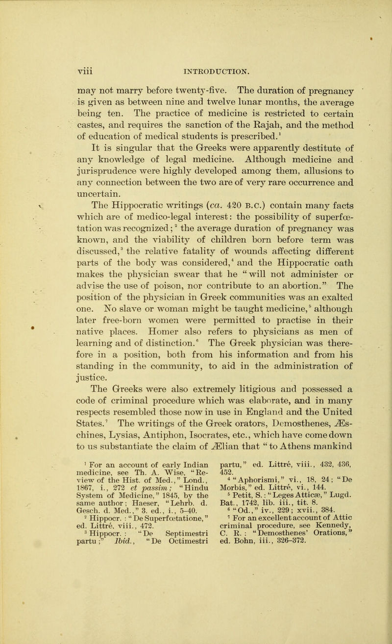 may not marry before twenty-five. The duration of pregnancy is given as between nine and twelve lunar months, the average being ten. The practice of medicine is restricted to certain castes, and requires the sanction of the Rajah, and the method of education of medical students is prescribed.' It is singular that the Greeks were apparently destitute of any knowledge of legal medicine. Although medicine and jurisprudence were highly developed among them, allusions to any connection between the two are of very rare occurrence and uncertain. The Hippocratic writings {ca. 420 B.C.) contain many facts which are of medico-legal interest: the possibility of superfoe- tation was recognized; Hhe average duration of pregnancy was known, and the viability of children born before term was discussed,^ the relative fatality of wounds affecting different parts of the body was considered,'' and the Hippocratic oath makes the physician swear that he will not administer or advise the use of poison, nor contribute to an abortion. The position of the physician in Greek communities was an exalted one. No slave or woman might be taught medicine, ^ although later free-born women were permitted to practise in their native places. Homer also refers to physicians as men of learning and of distinction. The Greek physician was there- fore in a position, both from his information and from his standing in the community, to aid in the administration of justice. The Greeks were also extremely litigious and possessed a code of criminal procedure which was elaborate, and in many respects resembled those now in use in England and the United States.^ The writings of the Greek orators, Demosthenes, ^s- chines, Lysias, Antiphon, Isocrates, etc., which have comedown to us substantiate the claim of ^lian that to Athens mankind ' For an account of early Indian medicine, see Th. A. Wise, Re- view of the Hist, of Med., Lond., 1867, i., 272 et passim; Hindu System of Medicine, 1845, by the same author; Haeser, Lehrb. d. Gesch. d. Med., 3. ed., i., 5-40. 2 Hippocr. : De Superfoetatione, ed. Littre, viii., 472. ^ Hippocr. : De Septimestri partu ; Ibid., De Octimestri partu, ed. Littre, viii., 432, 436, 452. Aphorismi, vi., 18, 24; De Morbis,ed. Littre, vi., 144. ^ Petit, S.: Leges Atticae, Lugd. Bat., 1742, lib. iii., tit. 8. 6 Od., iv., 229; xvii., 384. For an excellent account of Attic criminal procedure, see Kennedy, C. R. : Demosthenes' Orations,'* ed. Bohn, iii., 326-372.
