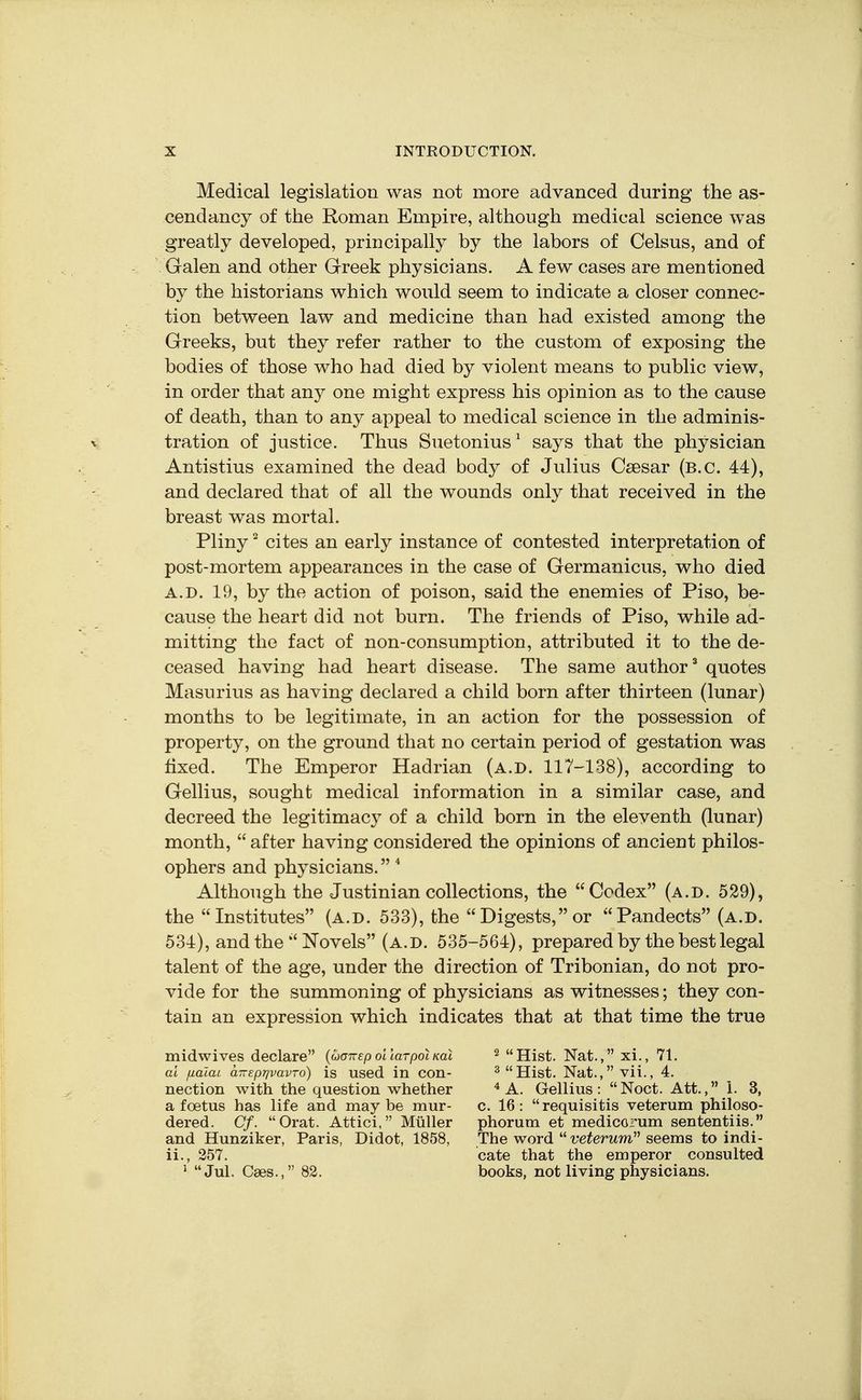 Medical legislation was not more advanced during the as- cendancy of the Roman Empire, although medical science was greatly developed, principally by the labors of Celsus, and of Galen and other Greek physicians. A few cases are mentioned by the historians which would seem to indicate a closer connec- tion between law and medicine than had existed among the Greeks, but they refer rather to the custom of exposing the bodies of those who had died by violent means to public view, in order that any one might express his opinion as to the cause of death, than to any appeal to medical science in the adminis- X tration of justice. Thus Suetonius ^ says that the physician Antistius examined the dead body of Julius Csesar (B.C. 44), and declared that of all the wounds only that received in the breast was mortal. Pliny' cites an early instance of contested interpretation of post-mortem appearances in the case of Germanicus, who died A.D. 19, by the action of poison, said the enemies of Piso, be- cause the heart did not burn. The friends of Piso, while ad- mitting the fact of non-consumption, attributed it to the de- ceased having had heart disease. The same author quotes Masurius as having declared a child born after thirteen (lunar) months to be legitimate, in an action for the possession of property, on the ground that no certain period of gestation was fixed. The Emperor Hadrian (a.d. 117-138), according to Gellius, sought medical information in a similar case, and decreed the legitimacy of a child born in the eleventh (lunar) month, after having considered the opinions of ancient philos- ophers and physicians. * Although the Justinian collections, the Codex (a.d. 529), the Institutes (a.d. 533), the Digests, or Pandects (a.d. 534), and the Novels (a.d. 535-564), prepared by the best legal talent of the age, under the direction of Tribonian, do not pro- vide for the summoning of physicians as witnesses; they con- tain an expression which indicates that at that time the true midwives declare {coairep ollarpoiKal ^ Hist. Nat., xi., 71. al juaiat anspr/vavro) is used in con- ^Hist. Nat.,vii., 4. nection with the question whether A. Gellius: Noct. Att., 1. 3, a foetus has life and maybe mur- c. 16: requisitis veterum philoso- dered. Cf. Orat. Attici, Miiller phorum et medicorum sententiis. and Hunziker, Paris, Didot, 1858, The word t/'eferwm seems to indi- ii., 357. cate that the emperor consulted ^ Jul. Cses., 82. books, not living physicians.