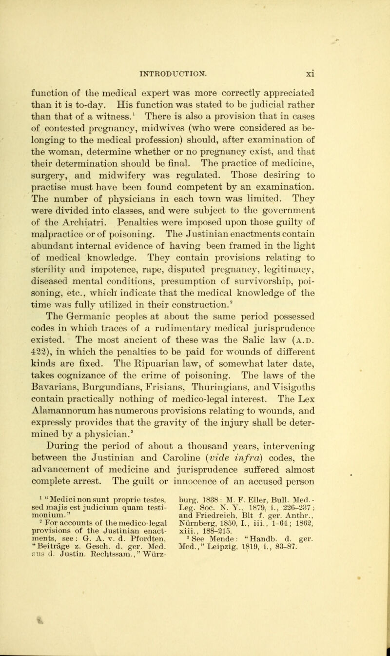 function of the medical expert was more correctly appreciated than it is to-day. His function was stated to be judicial rather than that of a witness.' There is also a provision that in cases of contested pregnancy, midwives (who were considered as be- longing to the medical profession) should, after examination of the woman, determine whether or no pregnancy exist, and that their determination should be final. The practice of medicine, surgery, and midwifery was regulated. Those desiring to practise must have been found competent by an examination. The number of physicians in each town was limited. They were divided into classes, and were subject to the government of the Archiatri. Penalties were imposed upon those guilty of malpractice or of poisoning. The Justinian enactments contain abundant internal evidence of having been framed in the light of medical knowledge. They contain provisions relating to sterility and impotence, rape, disputed pregnancy, legitimacy, diseased mental conditions, presumption of survivorship, poi- soning, etc., which indicate that the medical knowledge of the time was full}^ utilized in their construction.^ The Germanic peoples at about the same period possessed codes in which traces of a rudimentary medical jurisprudence existed. The most ancient of these was the Salic law (a.d. 422), in which the penalties to be paid for wounds of different kinds are fixed. The Ripuarian law, of somewhat later date, takes cognizance of the crime of poisoning. The laws of the Bavarians, Burgundians, Frisians, Thuringians, and Visigoths contain practically nothing of medico-legal interest. The Lex Alamannorum has numerous provisions relating to wounds, and expressly provides that the gravity of the injury shall be deter- mined by a physician.^ During the period of about a thousand years, intervening between the Justinian and Caroline {vide infra) codes, the advancement of medicine and jurisprudence suffered almost complete arrest. The guilt or innocence of an accused person ^ Medici non sunt proprie testes, sed majis est judicium quam testi- monium. For accounts of the medico-legal provisions of the Justinian enact- ments, see : G. A. v. d. Pfordten, Beitrage z. Gesch. d. ger. Med. r.us d. Justin. Rechtssam., Wiirz- burg, 1838 : M. F. Filer, Bull. Med.- Leg. Soc. N. Y., 1879, i., 226-237; and Friedreich, Bit f. ger. Anthr., Niirnberg, 1850, I., iii., 1-64; 1862, xiii., 188-215. ^ See Mende: Handb. d. ger. Med., Leipzig, 1819, i., 83-87. 1