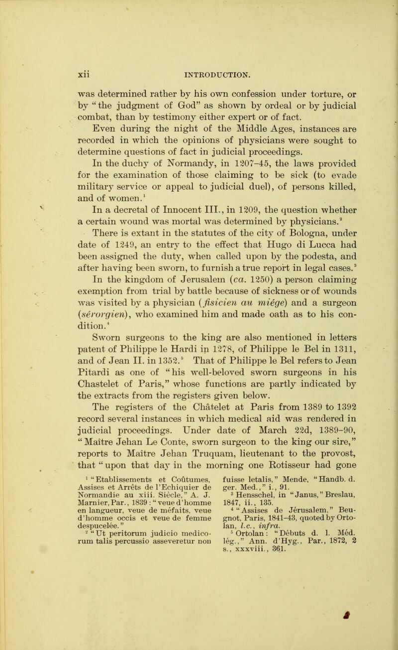 was determined rather by his own confession under torture, or by the judgment of God as shown by ordeal or by judicial combat, than by testimony either expert or of fact. Even during the night of the Middle Ages, instances are recorded in which the opinions of physicians were sought to determine questions of fact in judicial proceedings. In the duchy of Normandy, in 1207-45, the laws provided for the examination of those claiming to be sick (to evade military service or appeal to judicial duel), of persons killed, and of women.' In a decretal of Innocent III., in 1209, the question whether a certain wound was mortal was determined by physicians.^ There is extant in the statutes of the city of Bologna, under date of 1249, an entry to the effect that Hugo di Lucca had been assigned the duty, when called upon by the podesta, and after having been sworn, to furnish a true report in legal cases. ^ In the kingdom of Jerusalem {ca. 1250) a person claiming exemption from trial by battle because of sickness or of wounds was visited by a physician (fisicien au miege) and a surgeon (.serorgien), who examined him and made oath as to his con- dition.' Sworn surgeons to the king are also mentioned in letters patent of Philippe le Hardi in 1278, of Philippe le Bel in 1311, and of Jean II. in 1352.^ That of Philippe le Bel refers to Jean Pitardi as one of his well-beloved sworn surgeons in his Chastelet of Paris, whose functions are partly indicated by the extracts from the registers given below. The registers of the Chatelet at Paris from 1389 to 1392 record several instances in which medical aid was rendered in judicial proceedings. Under date of March 22d, 1389-90, Maitre Jehan Le Conte, sworn surgeon to the king our sire, reports to Maitre Jehan Truquam, lieutenant to the provost, that upon that daj in the morning one Rotisseur had gone ^ Etablissements et Coutumes, fuisse letalis, Mende, Handb. d. Assises et Arrets de I'Echiquier de ger. Med., i., 91. Normandie au xiii. Siecle, A. J. ^ jjgnsschel, in Janus, Breslau, Marnier,Par., 1839 : veued'homme 1847, ii., 135. en langueur, veue de mefaits, veue ^ Assises de Jerusalem, Beu- d'homme occis et veue de femme gnot, Paris, 1841-43, quoted by Orto- despucelee. Ian, I.e., infra. '^Ut peritorum judicio medico- ^Ortolan: Debuts d. 1. Med. rum talis percussio asseveretur nou leg., Ann. d'Hyg., Par., 1872, 2 s., xxxviii., 361.