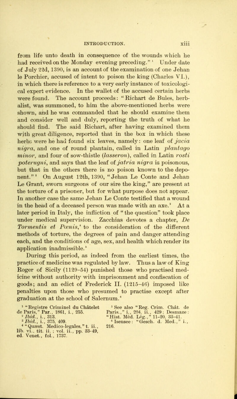 from life unto death in consequence of the wounds which he had received on the Monday evening preceding. ' Under date of July 22d, 1390, is an account of the examination of one Jehan le Porchier, accused of intent to poison the king (Charles VI.), in which there is reference to a very early instance of toxicologi- cal expert evidence. In the wallet of the accused certain herbs were found. The account proceeds: Richart de Bules, herb- alist, was summoned, to him the above-mentioned herbs were shown, and he was commanded that he should examine them and consider well and duly, reporting the truth of what he should find. The said Richart, after having examined them with great diligence, reported that in the box in which these herbs were he had found six leaves, namely: one leaf of jacia nigra, and one of round plantain, called in Latin plantago 17117101% and four of sow-thistle {lasseron), called in Latin rosti poterugni^ and says that the leaf of jatria nigra is poisonous, but that in the others there is no poison known to the depo- nent.^ On August 12th, 1390, Jehan Le Conte and Jehan Le Grant, sworn surgeons of our sire the king, are present at the torture of a prisoner, but for what purpose does not appear. In another case the same Jehan Le Conte testified that a wound in the head of a deceased person was made with an axe.^ At a later period in Italy, the infliction of the question took place under medical supervision. Zacchias devotes a chapter, De Tormentis et Poenis,* to the consideration of the different methods of torture, the degrees of pain and danger attending each, and the conditions of age, sex, and health which render its application inadmissible.^ During this period, as indeed from the earliest times, the practice of medicine was regulated by law. Thus a law of King Roger of Sicily (1129-54) punished those who practised med- icine without authority with imprisonment and confiscation of goods; and an edict of Frederick II. (1215-46) imposed like penalties upon those who presumed to practise except after graduation at the school of Salernum.^ ' Registre Criminel du Chatelet ^ See also Reg. Crim. Chat, de de Paris, Par., 1861, i., 255. Paris., i., 304. ii., 429; Desmaze : Ibid., i., 313. Hist. Med. Leg., 11-20, 33-41. ^Ibid., i., 375, 409. ^ Isensee: Gesch. d. Med., i., *Qu8est. Medico-legales, t. ii., 216. lib. vi., tit. ii. ; vol. ii., pp. 33-49, ed. Venet., fol., 1737.