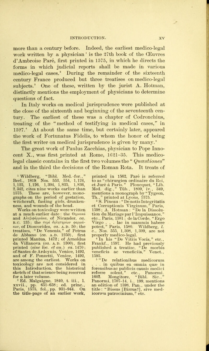 more than a century before. Indeed, the earliest medico-legal work written by a physician' is the 27th book of the QEuvres d'Ambroise Pare, first printed in 1575, in which he directs the forms in which judicial reports shall be made in various medico-legal cases.During the remainder of the sixteenth century France produced but three treatises on medico-legal subjects,^ One of these, written by the jurist A. Hotman, distinctly mentions the employment of physicians to determine questions of fact. In Italy works on medical jurisprudence were published at the close of the sixteenth and beginning of the seventeenth cen- tury. The earliest of these was a chapter of Codronchius, treating of the method of testifying in medical cases, in 1597.* At about the same time, but certainly later, appeared the work of Fortunatus Fidelis, to whom the honor of being the first writer on medical jurisprudence is given by many. ^ The great work of Paulus Zacchias, physician to Pope Inno- cent X., was first j)rinted at Rome, 1621-35. This medico- legal classic contains in the first two volumes the  Qucestiones'^ and in the third the decisions of the Roman Rota. It treats of 1 Wildberg,  Bibl. Med. -for., Berl., 1819 Nos. 553, 554, 1,124, 1,125, 1,126, 1,304, 1,835, 1,836, 2,342, cites nine works earlier than 1575. These are, however, mono- graphs on the period of gestation, witchcraft, fasting girls, drunken- ness, and wounds of the head. Works on toxicology were written at a much earlier date : the Of/piaKo, and A/i£^c(j)df)/LidKa, of Nicander, ca. B.C. 135; the Trepl (hj'ArjTr/piuv (papfxd- iio)v^ of Dioscorides, ca. a.d. 50 ; the treatises, De Venenis, of Petrus de Abbano {ca. a.d. 1250), first printed Mantua, 1472; of Arnoldus da Villanova (ca. a.d. 1300), first printed {sine loc. et an.) ca. 1470; ofSantes deArdoynis, Venice, 1492, and of F. Ponzetti, Venice, 1492, are among the earliest. Works on toxicology are not considered in this Introduction, the historical sketch of that science being reserved for a later volume. 2 Ed. Malgaigne, 1840, t. iii., 1. xxvii., pp. 651-658; ed. princ, Paris, 1575, fol.,pp. 931-944. On the title-page of an earlier work, printed in 1562, Pare is referred to as chirurgien ordinaire du Roi, et Jure a Paris.  Ploucquet, Lib. Med. dig., Tiib., 1809, iv., 349, mentions a monograph by  Tygeon, Th., printed at Lyons, 1575. ^ S. Pineau :  De notis Integritatis et Corruptionis Virginum, Paris, 1598; A. Hotman: Dela Dissolu- tion du Mariage par 1' Impuissance, etc., Paris, 1581; delaCorde, Ergo Virgo . . . lac in mammis habere potest, Paris, 1580. Wildberg, I. c, Nos. 555, 1,308, 1,309, are not properly medico-legal. In his De Vitiis Vocis, etc., Frankf., 1597. He had previously published a treatise, De morbis veneficis ac veneficiis, Venet., 1595. ^ De relationibus medicorum ... in quibus ea omnia quae in forensibusac publicis causis medici referre solent, etc., Panormi, 1602. Mongitore, Bibl. Sic, Panormi, 1707-14, i., 199, mentions an edition of 1598, Pan., under the title: Bissus [Birrus?], sive med- icorum patrocinium, etc.