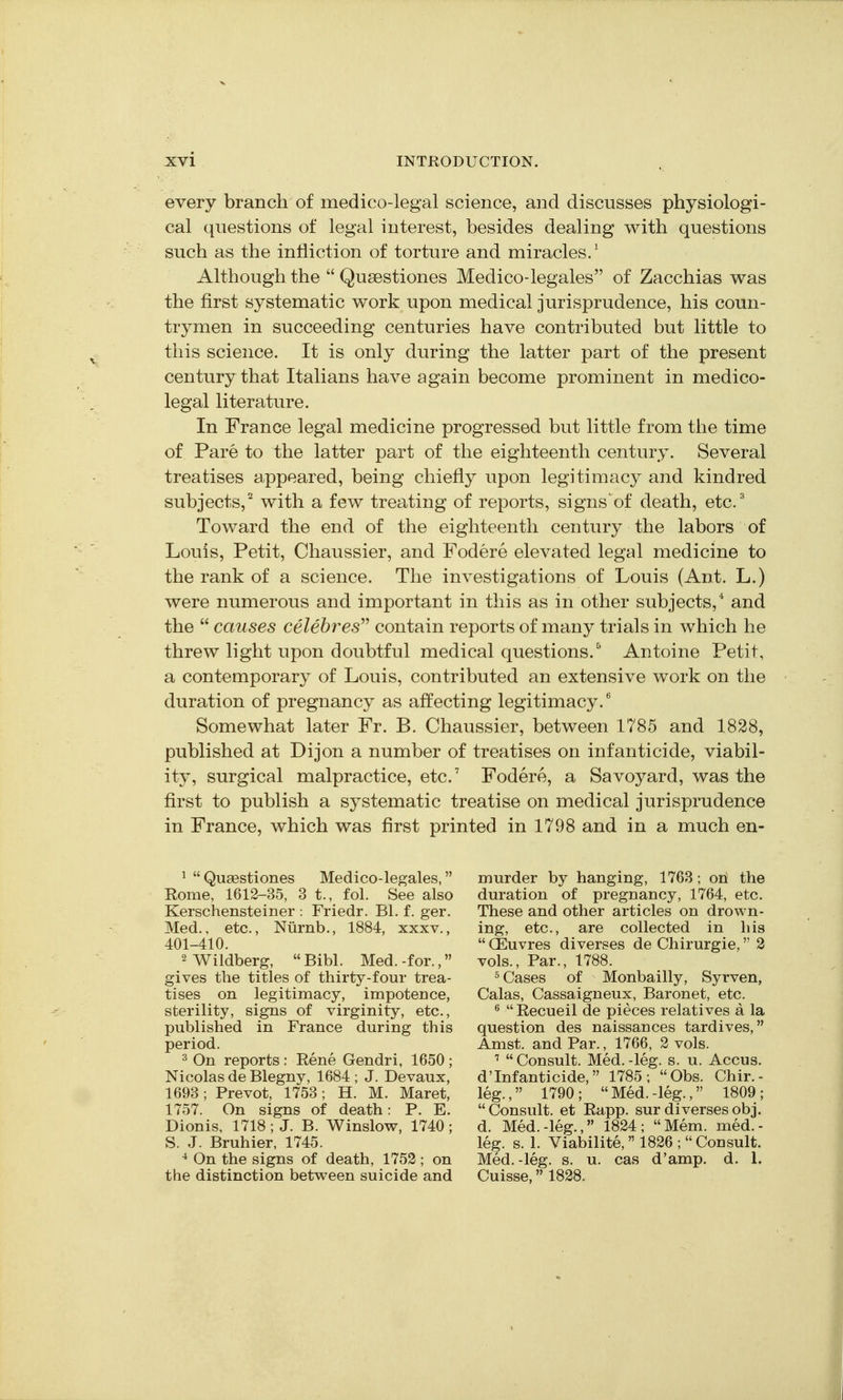 every branch of medico-legal science, and discusses physiologi- cal questions of legal interest, besides dealing with questions such as the infliction of torture and miracles.' Although the  Qusestiones Medico-legales of Zacchias was the first systematic work upon medical jurisprudence, his coun- trymen in succeeding centuries have contributed but little to this science. It is only during the latter part of the present century that Italians have again become prominent in medico- legal literature. In France legal medicine progressed but little from the time of Pare to the latter part of the eighteenth century. Several treatises appeared, being chiefly upon legitimacy and kindred subjects,^ with a few treating of reports, signs'of death, etc' Toward the end of the eighteenth century the labors of Louis, Petit, Chaussier, and Fodere elevated legal medicine to the rank of a science. The investigations of Louis (Ant. L.) were numerous and important in this as in other subjects,* and the  causes celebres contain reports of many trials in which he threw light upon doubtful medical questions.^ Antoine Petit, a contemporary of Louis, contributed an extensive work on the duration of pregnancy as affecting legitimacy.' Somewhat later Fr. B. Chaussier, between 1785 and 1828, published at Dijon a number of treatises on infanticide, viabil- ity, surgical malpractice, etc. Fodere, a Savoyard, was the first to publish a systematic treatise on medical jurisprudence in France, which was first printed in 1798 and in a much en- ^ Quaestiones Medico-legales, Rome, 1612-35, 3 t., fol. See also Kerschensteiner : Friedr. Bl. f. ger. Med., etc., Niirnb., 1884, xxxv., 401-410. 2 Wildberg,  Bibl. Med. -for., gives the titles of thirty-four trea- tises on legitimacy, impotence, sterility, signs of virginity, etc., published in France during this period. 2 On reports : Eene Gendri, 1650 ; Nicolas de Blegny, 1684 ; J. Devaux, 1693 ; Prevot, 1753; H. M. Maret, 1757. On signs of death: P. E. Dionis, 1718 ; J. B. Winslovs^, 1740 ; S. J. Bruhier, 1745. ^ On the signs of death, 1752; on the distinction between suicide and murder by hanging, 1763; oh the duration of pregnancy, 1764, etc. These and other articles on drown- ing, etc., are collected in his  (Euvres diverses de Chirurgie, 2 vols., Par., 1788. ° Cases of Monbailly, Syrven, Galas, Cassaigneux, Baronet, etc. ^  Recueil de pieces relatives a la question des naissances tardives, Amst. and Par., 1766, 2 vols. Consult. Med.-leg. s. u. Accus. d'Infanticide, 1785; Obs. Chir.- leg., 1790; Med.-leg., 1809;  Consult, et Rapp. sur diverses obj. d. Med.-leg., 1824; Mem. med.- leg. s. 1. Viabilite,  1826 ;  Consult. Med.-leg. s. u. cas d'amp. d. 1. Cuisse, 1828.