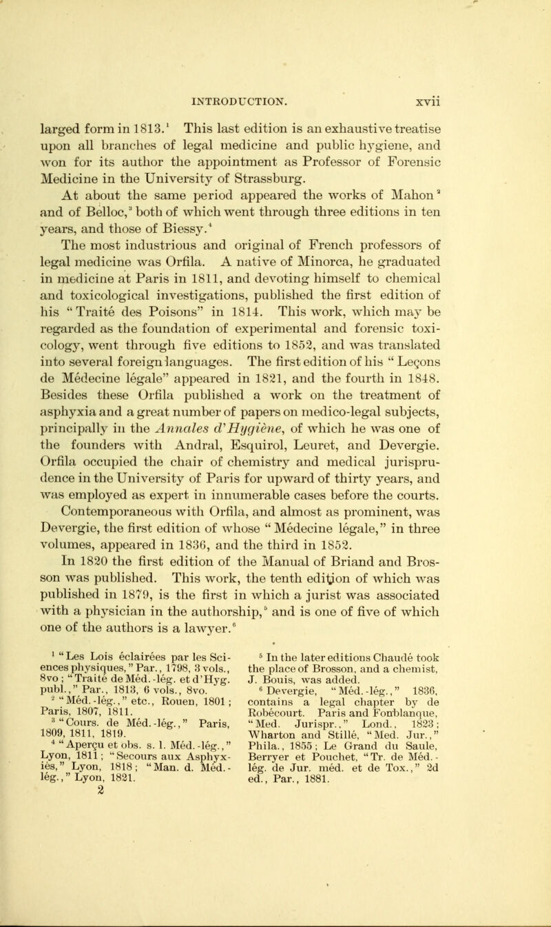 larged form in 1813/ This last edition is an exhaustive treatise upon all branches of legal medicine and public hygiene, and won for its author the appointment as Professor of Forensic Medicine in the University of Strassburg. At about the same period appeared the works of Mahon and of Belloc/ both of which went through three editions in ten years, and those of Biessy.* The most industrious and original of French professors of legal medicine was Orfila. A native of Minorca, he graduated in medicine at Paris in 1811, and devoting himself to chemical and toxicological investigations, published the first edition of his  Traite des Poisons in 1814. This work, which may be regarded as the foundation of experimental and forensic toxi- cology, went through five editions to 1852, and was translated into several foreign languages. The first edition of his  Legons de Medecine legale appeared in 1821, and the fourth in 1848. Besides these Orfila published a work on the treatment of asphyxia and a great number of papers on medico-legal subjects, principally in the Annales d'Hygiene, of which he was one of the founders with Andral, Esquirol, Leuret, and Devergie. Orfila occupied the chair of chemistry and medical jurispru- dence in the University of Paris for upward of thirty years, and was employed as expert in innumerable cases before the courts. Contemporaneous with Orfila, and almost as prominent, was Devergie, the first edition of whose Medecine legale, in three volumes, appeared in 183G, and the third in 1852. In 1820 the first edition of the Manual of Briand and Bros- son was published. This work, the tenth edition of which was published in 1879, is the first in which a jurist was associated with a physician in the authorship, and is one of five of which one of the authors is a lawyer. ^ Les Lois eclairees pai- les Sci- ^ In the later editions Chaude took ences physiques,  Par., 1798, B vols., the place of Brosson, and a chemist, 8vo ; Traite de Med.-leg. etd'Hyg. J. Bonis, was added, pnbl., Par., 1813, 6 vols., 8vo. « Devergie, Med.-leg., 1836. Med.-^leg., etc., Rouen, 1801; contains a legal chapter by de Paris, 1807, 1811. Robecourt. Paris and Fonblanque, =^Cours. de Med.-leg., Paris, Med. Jurispr., Lond., 1823; 1809,1811, 1819. Wharton and Stille, Med. Jur., Apergu et obs. s. 1. Med.-leg., Phila., 1855; Le Grand du Saule, Lyon, 1811; Secours aux Asphyx- Berryer et Pouchet, Tr. de Med.- ies, Lyon, 1818; Man. d. Med.- leg. de Jur. med. et de Tox., 2d leg., Lyon, 1821. ed., Par., 1881. 2