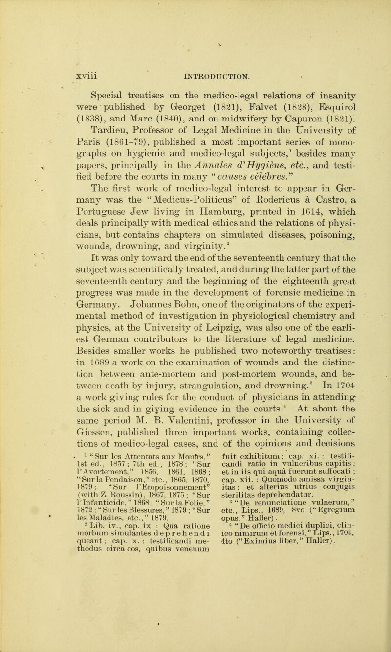 Special treatises on the medico-legal relations of insanity were ■ published by Georget (1821), Falvet (1828), Esquirol (1838), and Marc (1840), and on midwifery by Capuron (1821). Tardieu, Professor of Legal Medicine in the University of Paris (1861-79), published a most important series of mono- graphs on hygienic and medico-legal subjects,' besides many papers, principally in the Annales Hygiene, etc., and testi- fied before the courts in many  causes celebres. The first work of medico-legal interest to appear in Ger- many was the  Medicus-Politicus of Rodericus a Castro, a Portuguese Jew living in Hamburg, printed in 1614, which deals principally with medical ethics and the relations of physi- cians, but contains chapters on simulated diseases, poisoning, wounds, drowning, and virginity/ It was only toward the end of the seventeenth century that the subject was scientifically treated, and during the latter part of the seventeenth century and the beginning of the eighteenth great progress was made in the development of forensic medicine in Germany. Johannes Bohn, one of the originators of the experi- mental method of investigation in physiological chemistry and physics, at the University of Leipzig, was also one of the earli- est German contributors to the literature of legal medicine. Besides smaller works he published two noteworthy treatises: in 1689 a work on the examination of wounds and the distinc- tion between ante-mortem and post-mortem wounds, and be- tween death by injury, strangulation, and drowning.'^ In 1704 a work giving rules for the conduct of physicians in attending the sick and in giying evidence in the courts. At about the same period M. B. Valentini, professor in the University of Giessen, published three important works, containing collec- tions of medico-legal cases, and of the opinions and decisions ■ 1  Sur les Attentats aux Moerfi's, fuit exhibitum ; cap. xi. : testifi- 1st ed., 1857 ; 7th ed., 1878 ;  Sur candi ratio in vulneribus capitis ; I'Avortement, 1856, 1861, 1868 ; et in iis qui aqua fuerunt suffocati ; SurlaPendaison, etc., 1865, 1870, cap. xii. : Quomodo amissa virgin- 1879; Sur I'Empoisonnement itas: et alterius utrius conjugis. (with Z. Roussin), 1867, 1875 ; Sur sterilitas deprehendatur. rInfanticide, 1868 ;  Sur la Folie, ^  De renunciatione vulnerum,  1872 ;SurlesBlessures. 1879; Sur etc.. Lips., 1689, 8vo (Egregiuni les Maladies, etc., 1879. opus, Haller). Lib. iv., cap. ix. : Qua ratione De officio medici duplici, clin- morbum simulantes deprehendi iconimirum etforensi, Lips., 1704, queant; cap. x. : testificandi me- 4to ( Eximius liber, Haller). thodus circa eos, quibus venenum