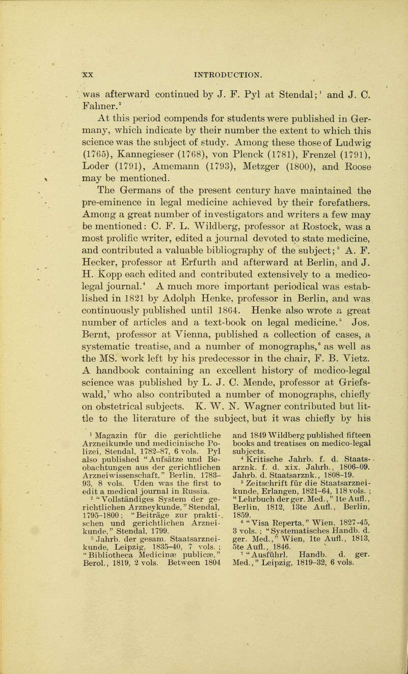 was afterward continued by J. F. Pyl at Stendal;' and J. C. Falmer.' At this period compends for students were published in Ger- many, which indicate by their number the extent to which this science was the subject of study. Among these those of Ludwig (1765), Kannegieser (1768), von Plenck (1781), Frenzel (1791), Loder (1791), Amemann (1793), Metzger (1800), and Koose may be mentioned. The Germans of the present century have maintained the pre-eminence in legal medicine achieved by their forefathers. Among a great number of investigators and writers a few may be mentioned: C. F. L. Wildberg, professor at Rostock, was a most prolific writer, edited a journal devoted to state medicine, and contributed a valuable bibliography of the subject; ^ A. F. Hecker, professor at Erfurth and afterward at Berlin, and J. H. Kopp each edited and contributed extensively to a medico- legal journal.* A much more important periodical was estab- lished in 1821 by Adolph Henke, professor in Berlin, and was continuously published until 1864. Henke also wrote a great number of articles and a text-book on legal medicine. Jos. Bernt, professor at Vienna, published a collection of cases, a systematic treatise, and a number of monographs,^ as well as the MS. work left by his predecessor in the chair, F. B. Yietz. A handbook containing an excellent history of medico-legal science was published by L. J. C. Mende, professor at Griefs- wald, who also contributed a number of monographs, chiefly on obstetrical subjects. K. W. N. Wagner contributed but lit- tle to the literature of the subject, but it was chiefly by his 1 Magazin fiir die gerichthche Arzneikunde und niedicinische Po- lizei, Stendal, 1782-87, 6 vols. Pyl also published Aufsatze und Be- obachtuugen aus der gerichtlichen Ai'zneiwissenschaft, Berlin, 1783- 93, 8 vols. Uden v^as the first to edit a medical journal in Eussia. 2  Vollstandiges System der ge- richtlichen Arzneykunde, Stendal, 1795-1800; Beitrage zur prakti-. schen und gerichtlichen Arznei- kunde, Stendal, 1799. 3 Jahrb. der gesam. Staatsarznei- kunde, Leipzig, 1835-40, 7 vols. ; Bibliotheca Medicinse publicae, Berol., 1819, 2 vols. Between 1804 and 1849 Wildberg published fifteen books and treatises on medico-legal subjects. 4 Kritische Jahrb. f. d. Staats- arznk. f. d. xix. Jahrh., 1806-09. Jahrb. d. Staatsarznk., 1808-19. ^ Zeitschrift fiir die Staatsarznei- kunde, Erlangen, 1821-64, 118 vols. ;  Lehrbuch der ger. Med., Ite Aufl., Berlin, 1812, 13te Aufl., Berlin, 1859. 6 Visa Reperta, Wien, 1827-45, 3 vols. ;  Systematisches Handb. d. ger. Med., Wien, Ite Aufl., 1813, 5te Aufl.,. 1846. ' Ausfiihrl. Handb. d. ger. Med., Leipzig, 1819-32, 6 vols.