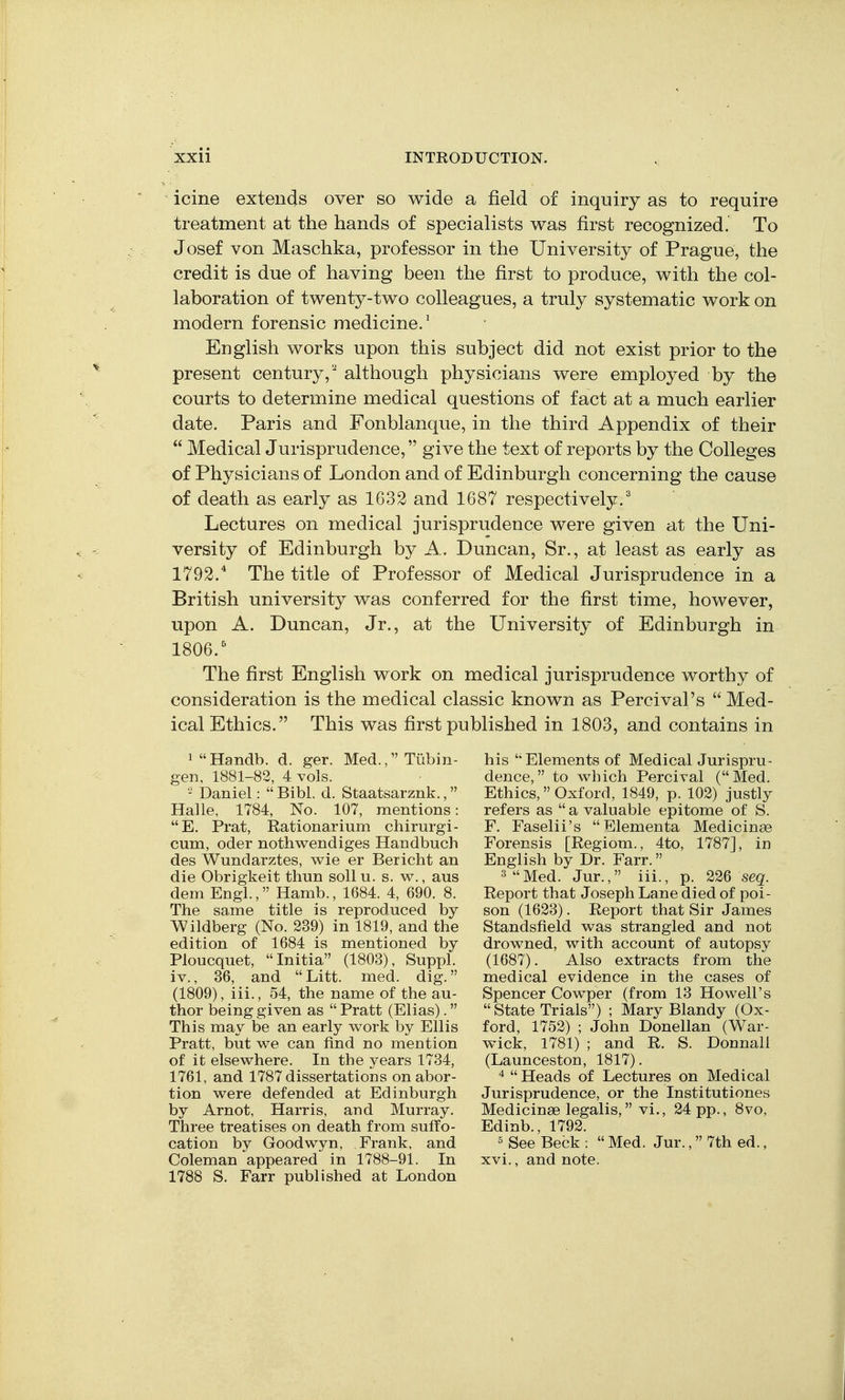 icine extends over so wide a field of inquiry as to require treatment at the hands of specialists was first recognized. To Josef von Maschka, professor in the University of Prague, the credit is due of having been the first to produce, with the col- laboration of twenty-two colleagues, a truly systematic work on modern forensic medicine.' English works upon this subject did not exist prior to the present century, although physicians were employed by the courts to determine medical questions of fact at a much earlier date. Paris and Fonblanque, in the third Appendix of their  Medical Jurisprudence, give the text of reports by the Colleges of Physicians of London and of Edinburgh concerning the cause of death as early as 1632 and 1687 respectiveljr.^ Lectures on medical jurisprudence were given at the Uni- versity of Edinburgh by A. Duncan, Sr., at least as early as 1792.'' The title of Professor of Medical Jurisprudence in a British university was conferred for the first time, however, upon A. Duncan, Jr., at the University of Edinburgh in 1806.' The first English work on medical jurisprudence worthy of consideration is the medical classic known as Percival's Med- ical Ethics. This was first published in 1803, and contains in ^ Handb. d. ger. Med., Tubin- gen, 1881-83, 4 vols. - Daniel:  Bibl. d. Staatsarznk., Halle, 1784, No. 107, mentions: E. Prat, Rationarium chirurgi- cum, Oder nothwendiges Handbuch des Wundarztes, wie er Bericht an die Obrigkeit thun sollu. s. w., aus dem Engl., Hamb., 1684. 4, 690. 8. The same title is reproduced by AVildberg (No. 239) in 1819, and the edition of 1684 is mentioned by Ploucquet, Initia (1803), Suppl. iv., 36, and Litt. med. dig. (1809), iii., 54, the name of the au- thor being given as  Pratt (Elias). This may be an early work by Ellis Pratt, but we can find no mention of it elsewhere. In the years 1734, 1761, and 1787 dissertations on abor- tion were defended at Edinburgh by Arnot, Harris, and Murray. Three treatises on death from suffo- cation by Goodwyn, Frank, and Coleman appeared in 1788-91. In 1788 S. Farr published at London his  Elements of Medical Jurispru- dence, to which Percival (Med. Ethics,Oxford, 1849, p. 102) justly refers as a valuable epitome of S. F. Faselii's Elementa Medicinae Forensis [Regiom., 4to, 1787], in English by Dr. Farr. 3 Med. Jur., iii., p. 226 seq. Report that Joseph Lane died of poi- son (1623). Report that Sir James Standsfield was strangled and not drowned, with account of autopsy (1687). Also extracts from the medical evidence in the cases of Spencer Cowper (from 13 Howell's  State Trials) ; Mary Blandy (Ox- ford, 1752) ; John Donellan (War- wick, 1781) ; and R. S. Donnall (Launceston, 1817).  Heads of Lectures on Medical Jurisprudence, or the Institutiones Medicinae legalis, vi., 24 pp., 8vo, Edinb., 1792. ' See Beck :  Med. Jur., 7th ed., xvi., and note.