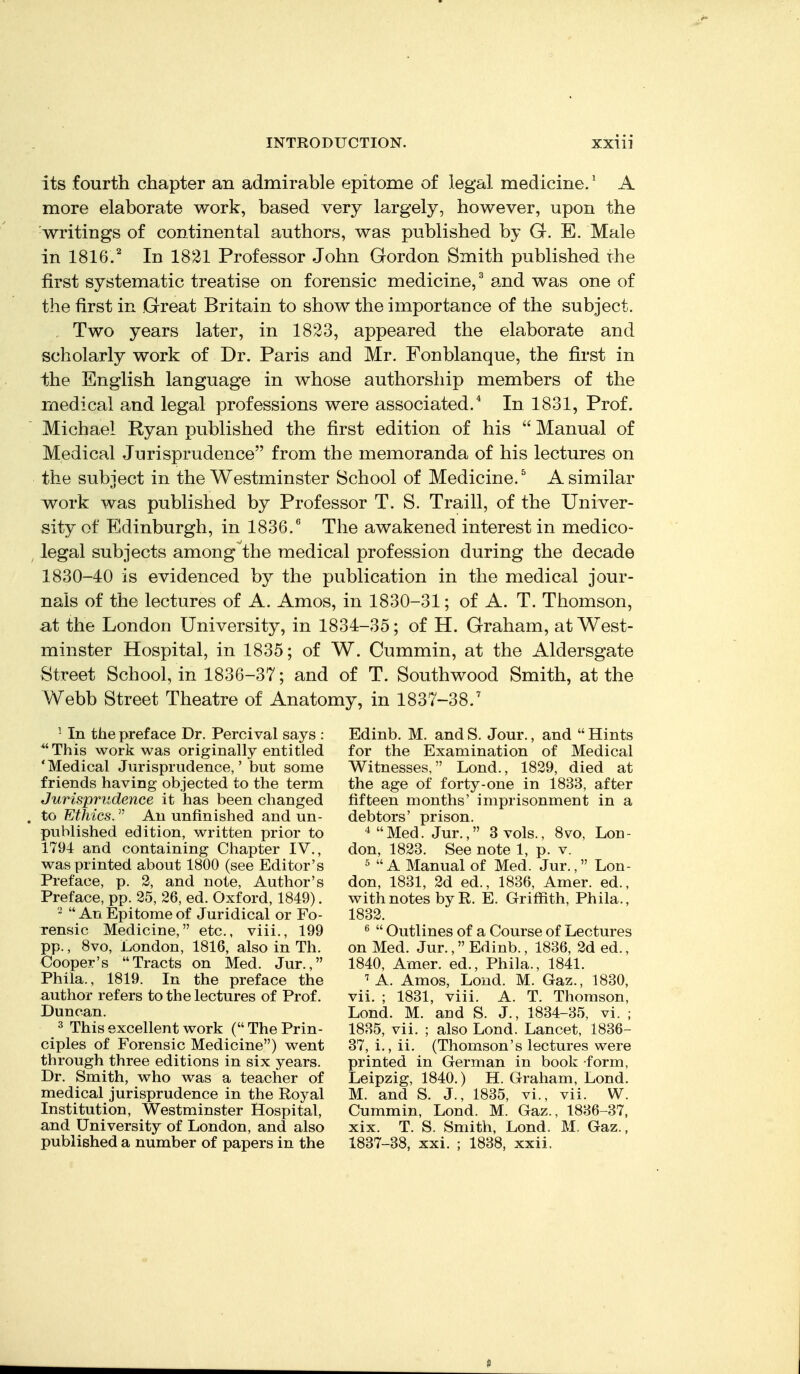 its fourth chapter an admirable epitome of legal medicine.' A more elaborate work, based very largely, however, upon the writings of continental authors, was published by G. E. Male in 1816.^ In 1821 Professor John Gordon Smith published the first systematic treatise on forensic medicine,^ and was one of the first in Great Britain to show the importance of the subject. , Two years later, in 1823, appeared the elaborate and scholarly work of Dr. Paris and Mr. Fonblanque, the first in the English language in whose authorship members of the medical and legal professions were associated.* In 1831, Prof. Michael Ryan published the first edition of his  Manual of Medical Jurisprudence from the memoranda of his lectures on the subject in the Westminster School of Medicine.^ A similar work was published by Professor T. S. Traill, of the Univer- sity of Edinburgh, in 1836.'' The awakened interest in medico- legal subjects among the medical profession during the decade 1830-40 is evidenced by the publication in the medical jour- nals of the lectures of A. Amos, in 1830-31; of A. T. Thomson, at the London University, in 1834-35; of H. Graham, at West- minster Hospital, in 1835; of W. Cummin, at the Aldersgate Street School, in 1836-37; and of T. Southwood Smith, at the Webb Street Theatre of Anatomy, in 1837-38.' ^ In the preface Dr. Percival says : *'This work was originally entitled 'Medical Jurisprudence,' but some friends having objected to the term Jurisprudence it has been changed to Ethics. An unfinished and un- published edition, written prior to 1794 and containing Chapter IV., was printed about 1800 (see Editor's Preface, p. 2, and note, Author's Preface, pp. 25, 26, ed. Oxford, 1849). ^ An Epitome of Juridical or Fo- rensic Medicine, etc., viii., 199 pp., 8vo, London, 1816, also in Th. Cooper's Tracts on Med. Jur., Phila., 1819. In the preface the author refers to the lectures of Prof. Duncan. ^ This excellent work ( The Prin- ciples of Forensic Medicine) went through three editions in six years. Dr. Smith, who was a teacher of medical jurisprudence in the Royal Institution, Westminster Hospital, and University of London, and also published a number of papers in the Edinb. M. and S. Jour., and  Hints for the Examination of Medical Witnesses, Lond., 1829, died at the age of forty-one in 1833, after fifteen months' imprisonment in a debtors' prison. 4 Med. Jur., 3 vols., 8vo, Lon- don, 1823. See note 1, p. v. A Manual of Med. Jur., Lon- don, 1831, 2d ed., 1836, Amer. ed., with notes by R. E. Griffith, Phila., 1832. ^  Outlines of a Course of Lectures on Med. Jur., Edinb., 1836, 2d ed., 1840, Amer. ed., Phila., 1841. ^ A. Amos, Lond. M. Gaz., 1830, vii. ; 1831, viii. A. T. Thomson, Lond. M. and S. J., 1834-35, vi. ; 1835, vii. ; also Lond. Lancet, 1836- 37, i., ii. (Thomson's lectures were printed in German in book form, Leipzig, 1840.) H. Graham, Lond. M. and S. J., 1835, vi., vii. W. Cummin, Lond. M. Gaz., 1836-37, xix. T. S. Smith, Lond. M, Gaz., 1837-38, xxi. ; 1838, xxii.
