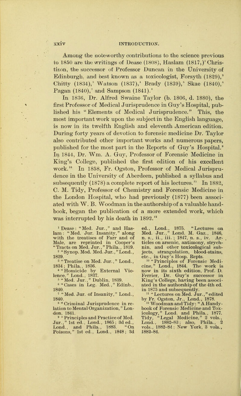 Among the noteworthy contributions to the science previous to 1850 are the writings of Dease (1808), Haslam (1817,)' Chris- tison, the successor of Professor Duncan in the University of Edinburgh, and best knov^n as a toxicologist, Forsyth (1829),'' Chitty (1834),=^ Watson (1837)/ Brady (1839),^ Skae (1840),*^ Pagan (1840),' and Sampson (1841).' In 1836, Dr. Alfred Swaine Taylor (b. 1806, d. 1880), the first Professor of Medical Jurisprudence in Guy's Hospital, pub- lished his Elements of Medical Jurisprudence. This, the most important work upon the subject in the English language, is now in its twelfth English and eleventh American edition. During forty years of devotion to forensic medicine Dr. Taylor also contributed other important works and numerous papers, published for the most part in the Reports of Guy's Hospital.^ In 1844, Dr. Wm. A. Guy, Professor of Forensic Medicine in King's College, published the first edition of his excellent work.^ In 1858, Fr. Ogston, Professor of Medical Jurispru- dence in the University of Aberdeen, published a syllabus and subsequently (1878) a complete report of his lectures. In 1882, CM. Tidy, Professor of Chemistry and Forensic Medicine in the London Hospital, who had previously (1877) been associ- ated with W. B. Woodman in the authorship of a valuable hand- book, began the publication of a more extended work, which was interrupted by his death in 1892.'^ ^ Dease :  Med. Jur., and Has- lam : Med. Jur. Insanity, along with the treatises of Farr and of Male, are reprinted in Cooper's  Tracts on Med. Jur., Phila., 1819. 2  Synop. Mod. Med. Jur., Lond., 1829. ^  Treatise on Med. Jur., Lond., 1834; Phila., 1836.  Homicide by External Vio- lence,  Lond., 1837. 5  Med. Jur., Dublin, 1839. «  Cases in Leg. Med., Edinb., 1840. ^ Med. Jur. of Insanity, Lond., 1840. ^  Criminal Jurisprudence in re- lation to Mental Organization, Lon- don, 1841. ^  Principles and Practice of Med. Jur., 1st ed., Lond., 1865 ; 3d ed., Lond., and Phila., 1883. On Poisons, 1st ed., Lond., 1848 ; 3d ed., Lond., 1875. Lectures on Med. Jur., Lond. M. Gaz., 1846, n. s., ii., iii. ; 1847, n. s., iv. Ar- ticles on arsenic, antimony, strych- nin, and other toxicological sub- jects, strangulation, blood-stains, etc., in Guy's Hosp. Repts. 10 Principles of Forensic Medi- cine,  Lond., 1844. The work is now in its sixth edition. Prof. D. Ferrier, Dr. Guy's successor in King's College, having been associ- ated in the authorship of the 4th ed. in 1875 and subsequently.   Lectures on Med. Jur., edited byFr. Ogston, Jr., Lond., 1878. 12 Woodman and Tidy:  A Handy- book of Forensic Medicine and Tox- icology, Lond. and Phila., 1877. Tidy, Legal Medicine, 2 vols., Lond., 1882-83; also, Phila., 2 vols., 1882-84; New York, 3 vols., 1882-84.