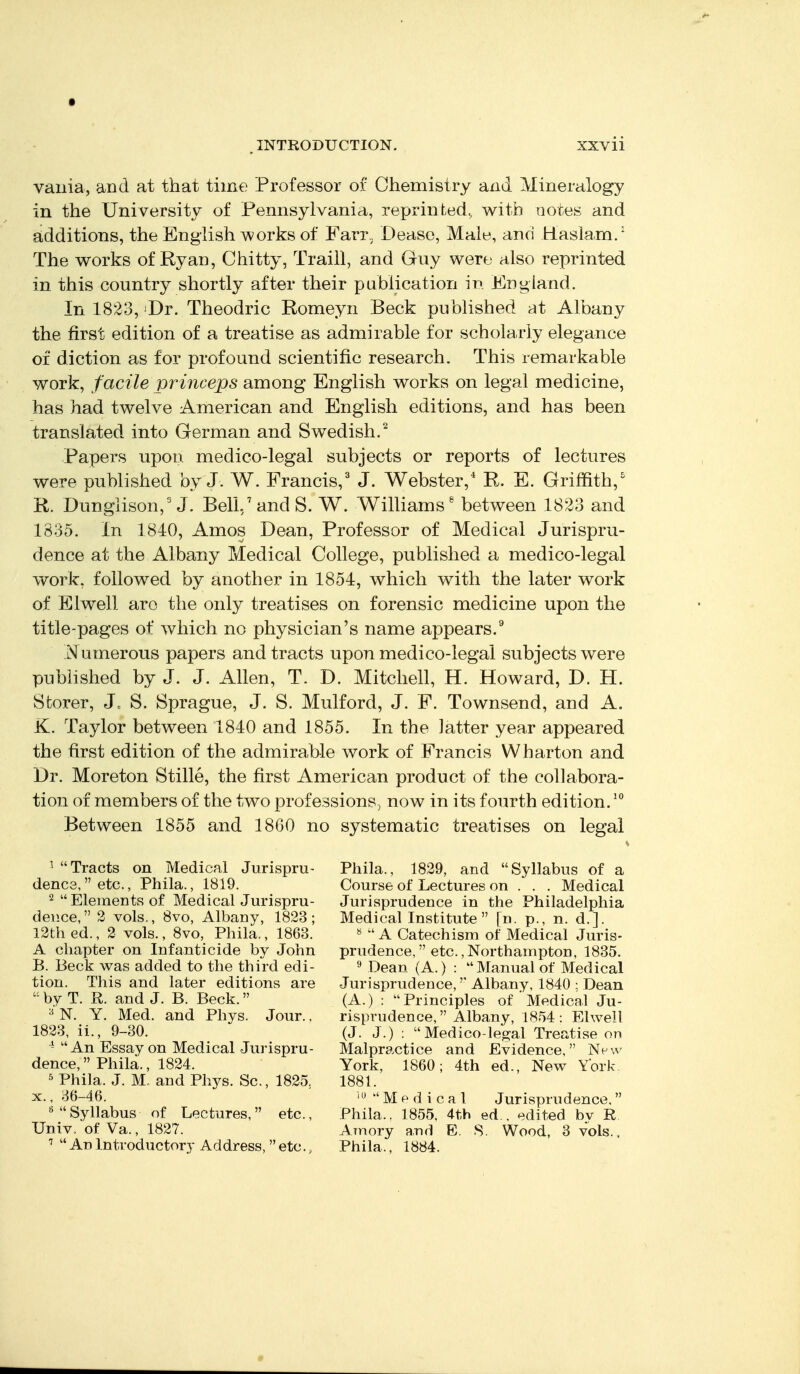 vailia, and at that time Professor of Chemistry and Mineralogy in the University of Pennsylvania, reprinted, v^ith notes and additions, the English works of Farr, Dease, Male, and Hasla.m.' The v^orks of Ryan, Chitty, Traill, and Giiy were also reprinted in this country shortly after their publication in England. In 1823, ^Dr. Theodric Romeyn Beck pubhshed at Albany the first edition of a treatise as admirable for scholarly elegance of diction as for profound scientific research. This remarkable work, facile princeps among English works on legal medicine, has had twelve American and English editions, and has been translated into German and Swedish.^ Papers upon medico-legal subjects or reports of lectures were published by J. W. Francis,^ J. Webster,* R. E. Griffith,^ R. Dungiison, J. Bell./and S. W. Williams^ between 1823 and 1835. In 1840, Amos Dean, Professor of Medical Jurispru- dence at the Albany Medical College, published a medico-legal work, followed by another in 1854, which with the later work of Elwell aro the only treatises on forensic medicine upon the title-pages of which no physician's name appears.^ N umerous papers and tracts upon medico-legal subjects were published by J. J. Allen, T. D. Mitchell, H. Howard, D. H. Storer, J. S. Sprague, J. S. Mulford, J. F. Townsend, and A. K. Taylor between 1840 and 1855. In the latter year appeared the first edition of the admirable work of Francis Wharton and Dr. Moreton Stille, the first American product of the collabora- tion of members of the two professions, now in its fourth edition. Between 1855 and 18GO no systematic treatises on legal ^ Tracts on Medical Jurispru- denes, etc., Phila., 1819. 2  Elements of Medical Jurispru- dence, 2 vols., 8vo, Albany, 1823; 12th ed., 2 vols., 8vo, Phila., 1868. A chapter on Infanticide by John B. Beck was added to the third edi- tion. This and later editions are  by T. R. and J. B. Beck. ^ N. Y. Med. and Phys. Jour.. 1823, ii., 9-80. ^ An Essay on Medical Jurispru- dence,  Phila., 1824. ^ Phila. J. M. and Phys. Sc., 1825. X., 86-46. ''Syllabus of Lectures, etc., Univ. of Va., 1827.  An Introductory Address,  etc., Phila., 1829, and Syllabus of a Course of Lectures on . . . Medical Jurisprudence in the Philadelphia Medical Institute [n. p., n. d.]. ^  A Catechism of Medical Juris- prudence, etc., Northampton, 1885. ^ Dean (A.) : Manual of Medical Jurisprudence, Albany, 1840 : Dean (A.) : Principles of Medical Ju- risprudence, Albany, 1854: Elwell (J. J.) : Medico-legal Treatise on Malpractice and Evidence, New York, 1860; 4th ed.. New York 1881. Medical Jurisprudence. Phila., 1855. 4th ed . edited by R Amory and E. S. Wood, 3 vols., Phila., 1884.