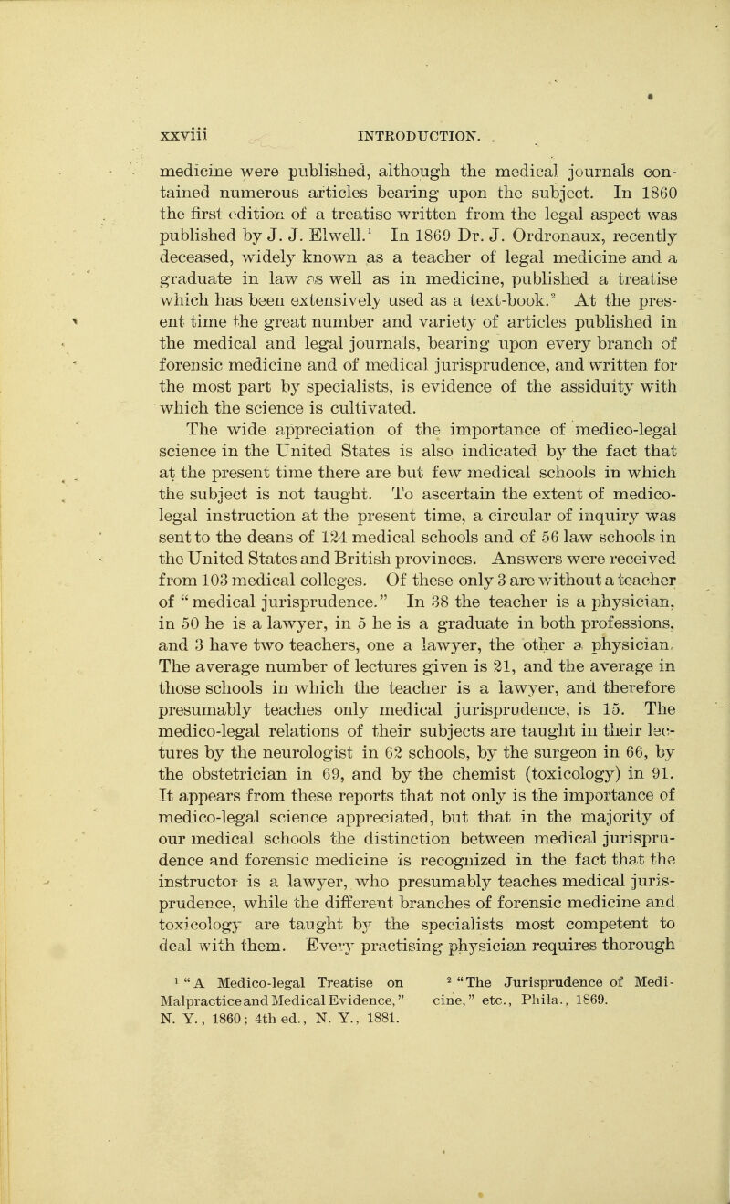 medicine were published, although the medical journals con- tained numerous articles bearing upon the subject. In 1860 the first edition of a treatise written from the legal aspect was published by J. J. EiwelL' In 1869 Dr. J. Ordronaux, recently deceased, widely known as a teacher of legal medicine and a graduate in law c^s well as in medicine, published a treatise which has been extensively used as a text-book.^ At the pres- ent time the great number and variety of articles published in the medical and legal journals, bearing upon every branch of forensic medicine and of medical jurisprudence, and written for the most part by specialists, is evidence of the assiduity with which the science is cultivated. The wide appreciation of the importance of medico-legal science in the United States is also indicated by the fact that at the present time there are but few medical schools in which the subject is not taught. To ascertain the extent of medico- legal instruction at the present time, a circular of inquiry was sent to the deans of 124 medical schools and of 56 law schools in the United States and British provinces. Answers were received from 103 medical colleges. Of these only 3 are without a teacher of medical jurisprudence. In 38 the teacher is a physician, in 50 he is a lawyer, in 5 he is a graduate in both professions, and 3 have two teachers, one a lawyer, the other a physician. The average number of lectures given is 21, and the average in those schools in which the teacher is a lawyer, and therefore presumably teaches only medical jurisprudence, is 15. The medico-legal relations of their subjects are taught in their lec- tures by the neurologist in 62 schools, by the surgeon in 66, by the obstetrician in 69, and by the chemist (toxicology) in 91. It appears from these reports that not only is the importance of medico-legal science appreciated, but that in the majority of our medical schools the distinction between medical jurispru- dence and forensic medicine is recognized in the fact that the instructor is a lawyer, who presumably teaches medical juris- prudence, while the different branches of forensic medicine and toxicology are taught by the specialists most competent to deal with them. Eveiy practising physician requires thorough ^ A Medico-legal Treatise on Malpractice and Medical Evidence, N. Y., 1860; 4th ed., N. Y., 1881. 2 The Jurisprudence of Medi- cine, etc., Phila., 1869.