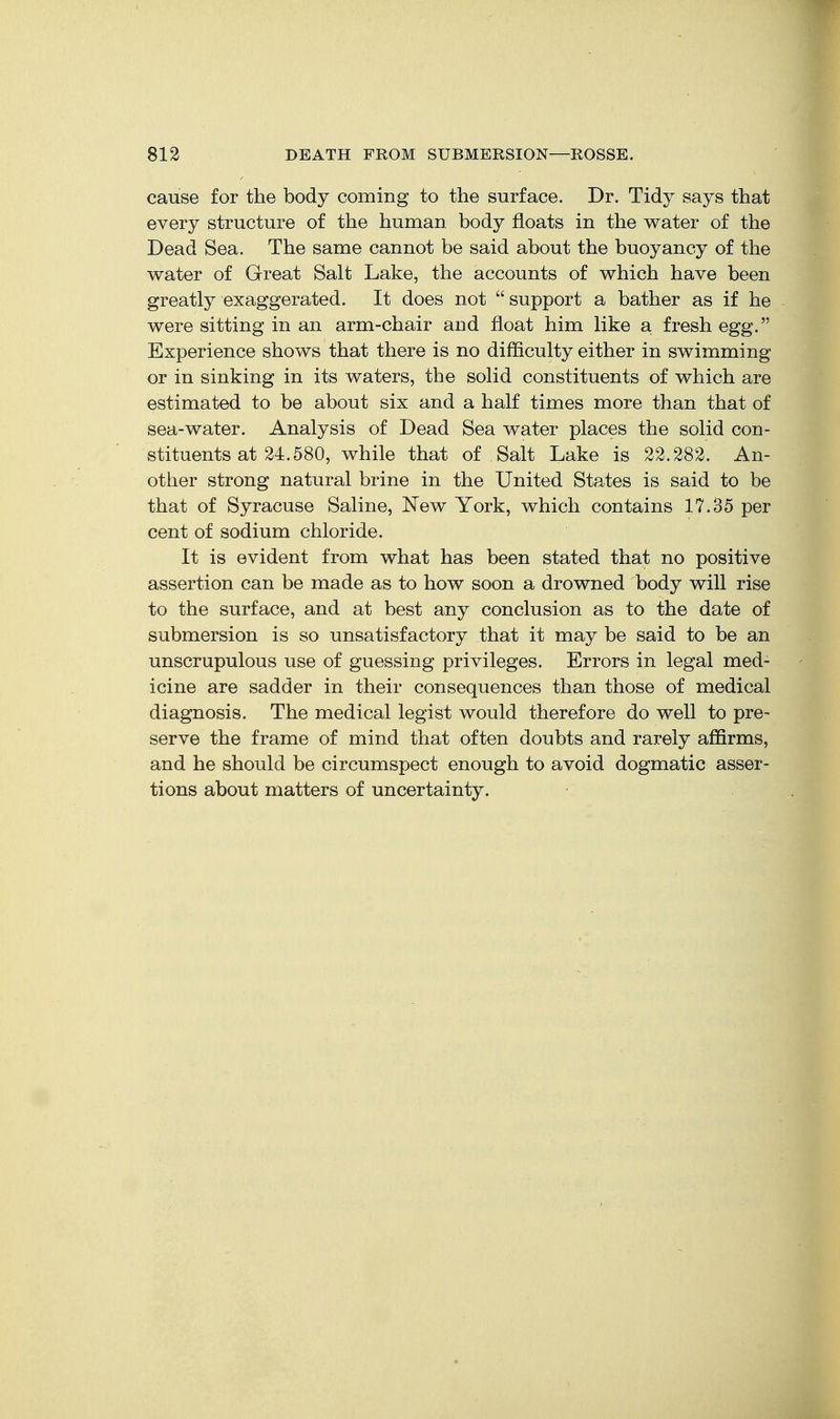 cause for the body coming to the surface. Dr. Tidy says that every structure of the human body floats in the water of the Dead Sea. The same cannot be said about the buoyancy of the water of Great Salt Lake, the accounts of which have been greatly exaggerated. It does not support a bather as if he were sitting in an arm-chair and float him like a fresh egg. Experience shows that there is no difficulty either in swimming or in sinking in its waters, the solid constituents of which are estimated to be about six and a half times more than that of sea-water. Analysis of Dead Sea water places the solid con- stituents at 24.580, while that of Salt Lake is 22.282. An- other strong natural brine in the United States is said to be that of Syracuse Saline, ISTew York, which contains 17.35 per cent of sodium chloride. It is evident from what has been stated that no positive assertion can be made as to how soon a drowned body will rise to the surface, and at best any conclusion as to the date of submersion is so unsatisfactory that it may be said to be an unscrupulous use of guessing privileges. Errors in legal med- icine are sadder in their consequences than those of medical diagnosis. The medical legist would therefore do well to pre- serve the frame of mind that often doubts and rarely affirms, and he should be circumspect enough to avoid dogmatic asser- tions about matters of uncertainty.