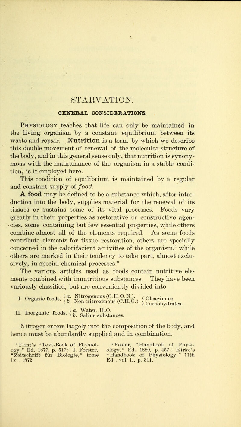 STAEVATIOK GENERAL CONSIDERATIONS. Physiology teaches that life can only be maintained in the living organism by a constant equilibrium between its waste and repair. Nutrition is a term by which we describe this double movement of renewal of the molecular structure of the body, and in this general sense only, that nutrition is synony- mous with the maintenance of the organism in a stable condi- tion, is it employed here. This condition of equilibrium is maintained by a regular and constant supply of food. A food may be defined to be a substance which, after intro- duction into the body, supplies material for the renewal of its tissues or sustains some of its vital processes. Foods vary greatly in their properties as restorative or constructive agen- - cies, some containing but few essential properties, while others combine almost all of the elements required. As some foods contribute elements for tissue restoration, others are specially concerned in the calorifacient activities of the organism,^ while others are marked in their tendency to take part, almost exclu- sively, in special chemical processes.^ The various articles used as foods contain nutritive ele- ments combined with innutritions substances. They have been variously classified, but are conveniently divided into Nitrogen enters largely into the composition of the body, and hence must be abundantly supplied and in combination. 1 Flint's Text-Book of Physiol- ^ j^oster, ''Handbook of Physi- o^y, Ed. 1877, p. 517; I. Forster, ology, Ed. 1880, p. 457; Kirke's Zeitschrift fiir Biologie, tome Handbook of Physiology, 11th II. Inorganic foods, I. Organic foods, ( h. Saline substances.
