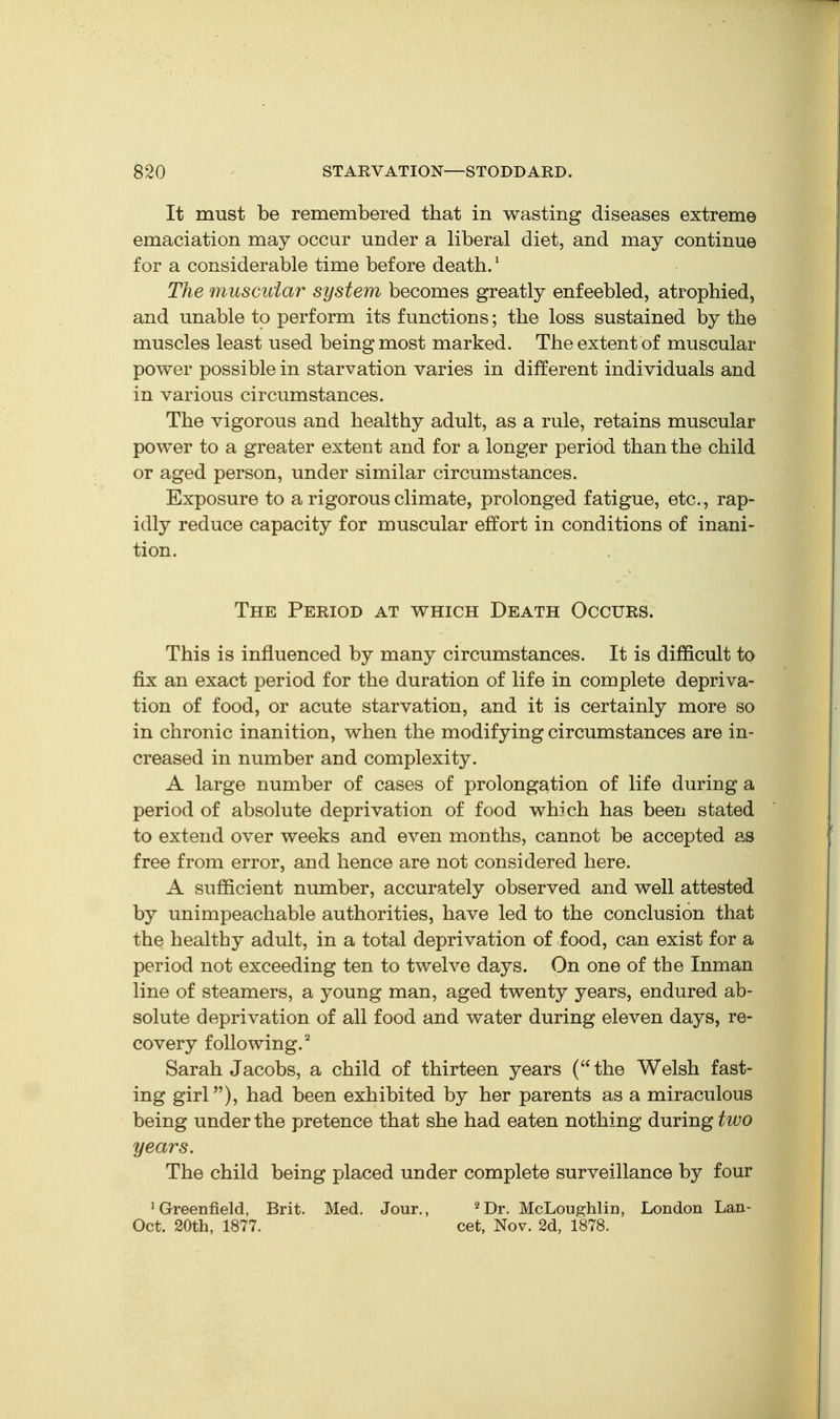 It must be remembered that in wasting diseases extreme emaciation may occur under a liberal diet, and may continue for a considerable time before death.' The muscular system becomes greatly enfeebled, atrophied, and unable to perform its functions; the loss sustained by the muscles least used being most marked. The extent of muscular power possible in starvation varies in different individuals and in various circumstances. The vigorous and healthy adult, as a rule, retains muscular power to a greater extent and for a longer period than the child or aged person, under similar circumstances. Exposure to a rigorous climate, prolonged fatigue, etc., rap- idly reduce capacity for muscular effort in conditions of inani- tion. The Period at which Death Occurs. This is influenced by many circumstances. It is difficult to fix an exact period for the duration of life in complete depriva- tion of food, or acute starvation, and it is certainly more so in chronic inanition, when the modifying circumstances are in- creased in number and complexity . A large number of cases of prolongation of life during a period of absolute deprivation of food which has been stated to extend over weeks and even months, cannot be accepted as free from error, and hence are not considered here. A sufficient number, accurately observed and well attested by unimpeachable authorities, have led to the conclusion that the healthy adult, in a total deprivation of food, can exist for a period not exceeding ten to twelve days. On one of the Inman line of steamers, a young man, aged twenty years, endured ab- solute deprivation of all food and water during eleven days, re- covery following.'' Sarah Jacobs, a child of thirteen years (the Welsh fast- ing girl), had been exhibited by her parents as a miraculous being under the pretence that she had eaten nothing during two years. The child being placed under complete surveillance by four 'Greenfield, Brit. Med. Jour., ^Dr. McLoughlin, London Lan- Oct. 20th, 1877. cet, Nov. 2d, 1878.