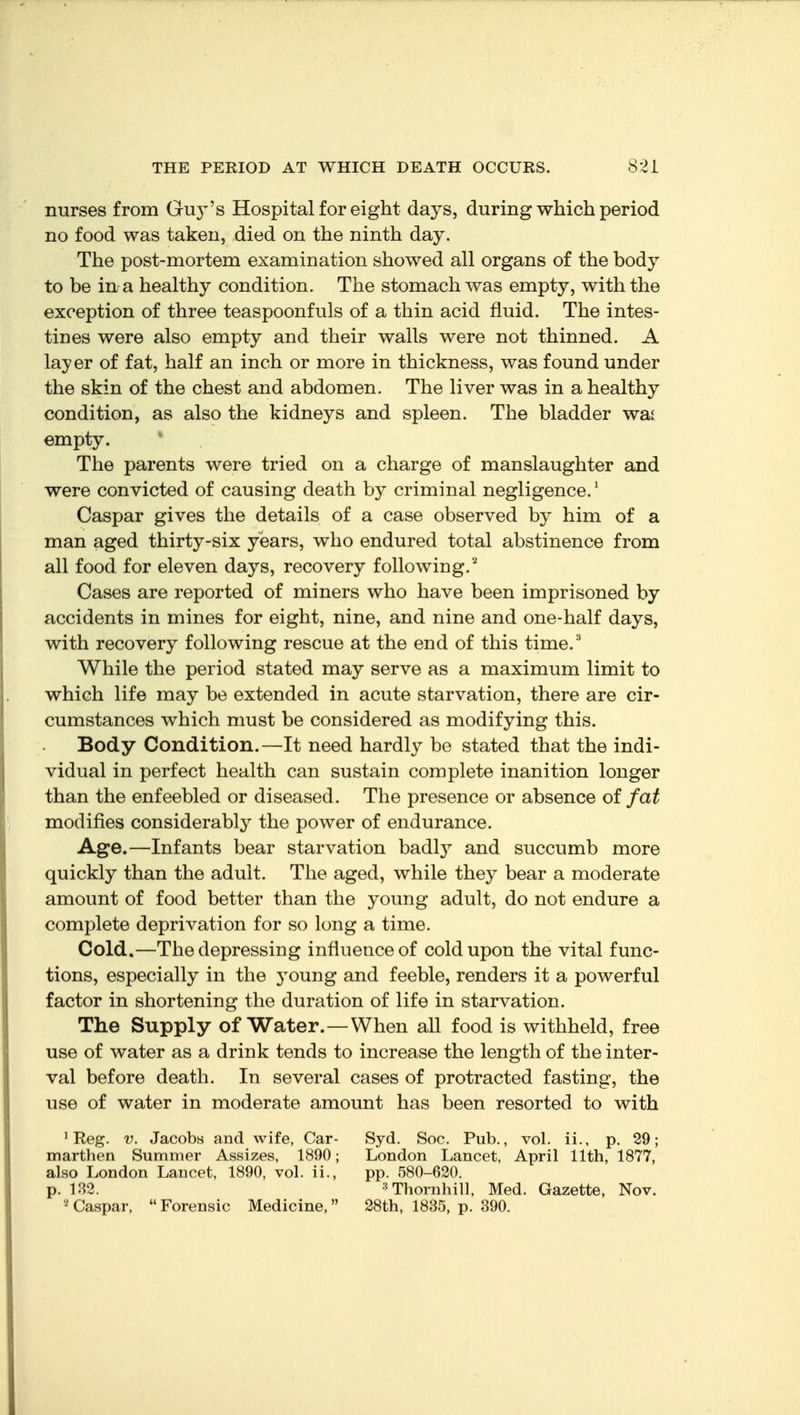 nurses from Guj-'s Hospital for eight days, during which period no food was taken, died on the ninth day. The post-mortem examination showed all organs of the body to be in a healthy condition. The stomach was empty, with the exception of three teaspoonfuls of a thin acid fluid. The intes- tines were also empty and their walls were not thinned. A layer of fat, half an inch or more in thickness, was found under the skin of the chest and abdomen. The liver was in a healthy condition, as also the kidneys and spleen. The bladder wai empty. The parents were tried on a charge of manslaughter and were convicted of causing death by criminal negligence.' Caspar gives the details of a case observed by him of a man aged thirty-six years, who endured total abstinence from all food for eleven days, recovery following.'^ Cases are reported of miners who have been imprisoned by accidents in mines for eight, nine, and nine and one-half days, with recovery following rescue at the end of this time.^ While the period stated may serve as a maximum limit to which life may be extended in acute starvation, there are cir- cumstances which must be considered as modifying this. Body Condition.—It need hardly be stated that the indi- vidual in perfect health can sustain complete inanition longer than the enfeebled or diseased. The presence or absence of fat modifies considerably the power of endurance. Age.—Infants bear starvation badl}^ and succumb more quickly than the adult. The aged, while they bear a moderate amount of food better than the young adult, do not endure a complete deprivation for so long a time. Cold.—The depressing influence of cold upon the vital func- tions, especially in the young and feeble, renders it a powerful factor in shortening the duration of life in starvation. The Supply of Water.—When all food is withheld, free use of water as a drink tends to increase the length of the inter- val before death. In several cases of protracted fasting, the use of water in moderate amount has been resorted to with ^ Reg. V. Jacobs and wife, Car- marthen Summer Assizes, 1890; also London Lancet, 1890, vol. ii., p. 132. Caspar, Forensic Medicine, Syd. Soc. Pub., vol. ii., p. 29; London Lancet, April 11th, 1877, pp. 580-620. •^Thornhill, Med. Gazette, Nov. 28th, 1835, p. 390.