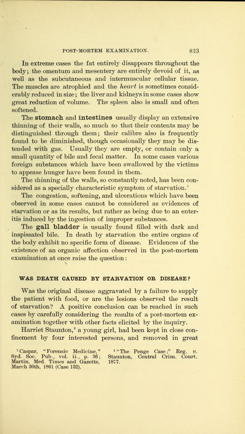 In extreme cases the fat entirely disappears throughout the body; the omentum and mesentery are entirely devoid of it, as well as the subcutaneous and intermuscular cellular tissue. The m;uscles are atrophied, and the heart is sometimes consid- erably reduced in size; the liver and kidneys in some cases show great reduction of volume. The spleen also is small and often softened. The stomach and intestines usually display an extensive thinning of their walls, so much so that their contents may be distinguished through them; their calibre also is frequently found to be diminished, though occasionally they may be dis- tended with gas. Usually they are empty, or contain only a small quantity of bile and fecal matter. In some cases various foreign substances which have been swallowed by the victims to appease hunger have been found in them. The xhinning of the walls, so constantly noted, has been con- sidered as a specially characteristic symptom of starvation.' The congestion, softening, and ulcerations which have been observed in some cases cannot be considered as evidences of starvation or as its results, but rather as being due to an enter- itis induced by the ingestion of improper substances. The gall bladder is usually found filled with dark and inspissated bile. In death by starvation the entire organs of the body exhibit no specific form of disease. Evidences of the existence of an organic affection observed in the post-mortem examination at once raise the question: WAS DEATH CAUSED BY STARVATION OR DISEASE? Was the original disease aggravated by a failure to supply the patient with food, or are the lesions observed the result of starvation? A positive conclusion can be reached in such cases by carefully considering the results of a post-mortem ex- amination together with other facts elicited by the inquiry. Harriet Staunton,^ a young girl, had been kept in close con- finement by four interested persons, and removed in great ^ Caspar,  Forensic Medicine, ^  The Penge Case ; Reg. v.. Syd. Soc. Pub., vol. ii., p. 36; Staunton, Central Crim. Court. Martin, Med. Times and Gazette, IS*!?. March 30th, 1861 (Case 132).