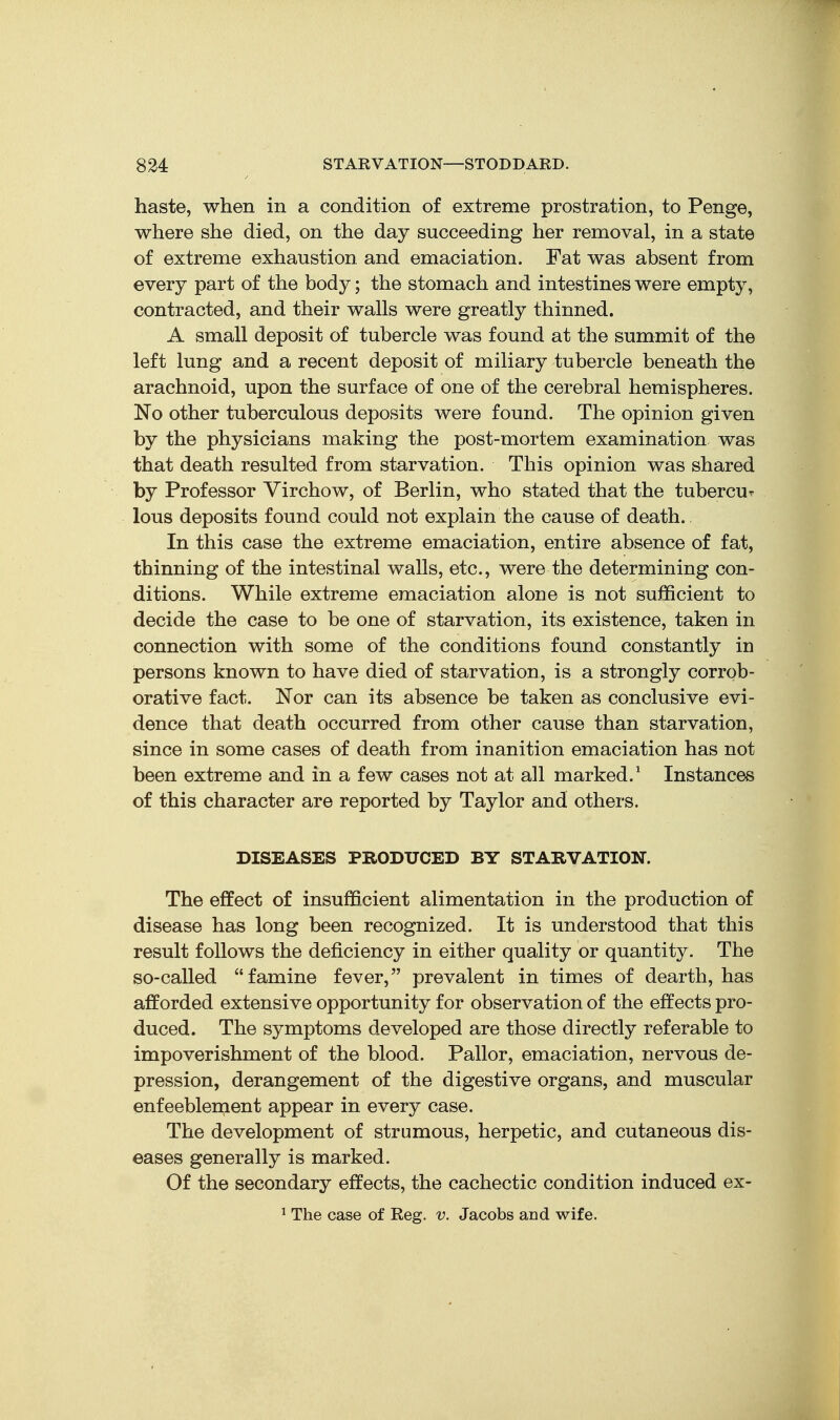 haste, when in a condition of extreme prostration, to Penge, where she died, on the day succeeding her removal, in a state of extreme exhaustion and emaciation. Fat was absent from every part of the body; the stomach and intestines were empty, contracted, and their walls were greatly thinned. A small deposit of tubercle was found at the summit of the left lung and a recent deposit of miliary tubercle beneath the arachnoid, upon the surface of one of the cerebral hemispheres. No other tuberculous deposits were found. The opinion given by the physicians making the post-mortem examination was that death resulted from starvation. This opinion was shared by Professor Virchow, of Berlin, who stated that the tubercu' lous deposits found could not explain the cause of death. In this case the extreme emaciation, entire absence of fat, thinning of the intestinal walls, etc., were the determining con- ditions. While extreme emaciation alone is not sufficient to decide the case to be one of starvation, its existence, taken in connection with some of the conditions found constantly in persons known to have died of starvation, is a strongly corrob- orative fact. Nor can its absence be taken as conclusive evi- dence that death occurred from other cause than starvation, since in some cases of death from inanition emaciation has not been extreme and in a few cases not at all marked.' Instances of this character are reported by Taylor and others. DISEASES PRODUCED BY STARVATION. The effect of insufficient alimentation in the production of disease has long been recognized. It is understood that this result follows the deficiency in either quality or quantity. The so-called famine fever, prevalent in times of dearth, has afforded extensive opportunity for observation of the effects pro- duced. The symptoms developed are those directly referable to impoverishment of the blood. Pallor, emaciation, nervous de- pression, derangement of the digestive organs, and muscular enfeeblement appear in every case. The development of strumous, herpetic, and cutaneous dis- eases generally is marked. Of the secondary effects, the cachectic condition induced ex- ^ The case of Reg. v. Jacobs and wife.