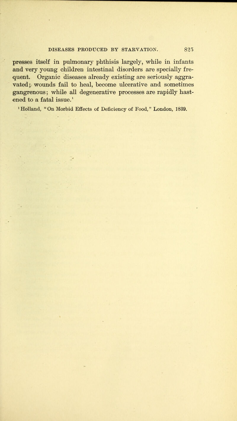 presses itself in pulmonary phthisis largely, while in infants and very young children intestinal disorders are specially fre- quent. Organic diseases already existing are seriously aggra- vated ;f wounds fail to heal, become ulcerative and sometimes gangrenous; while all degenerative processes are rapidly hast- ened to a fatal issue.' 1 Holland, On Morbid Effects of Deficiency of Food, London, 1839.