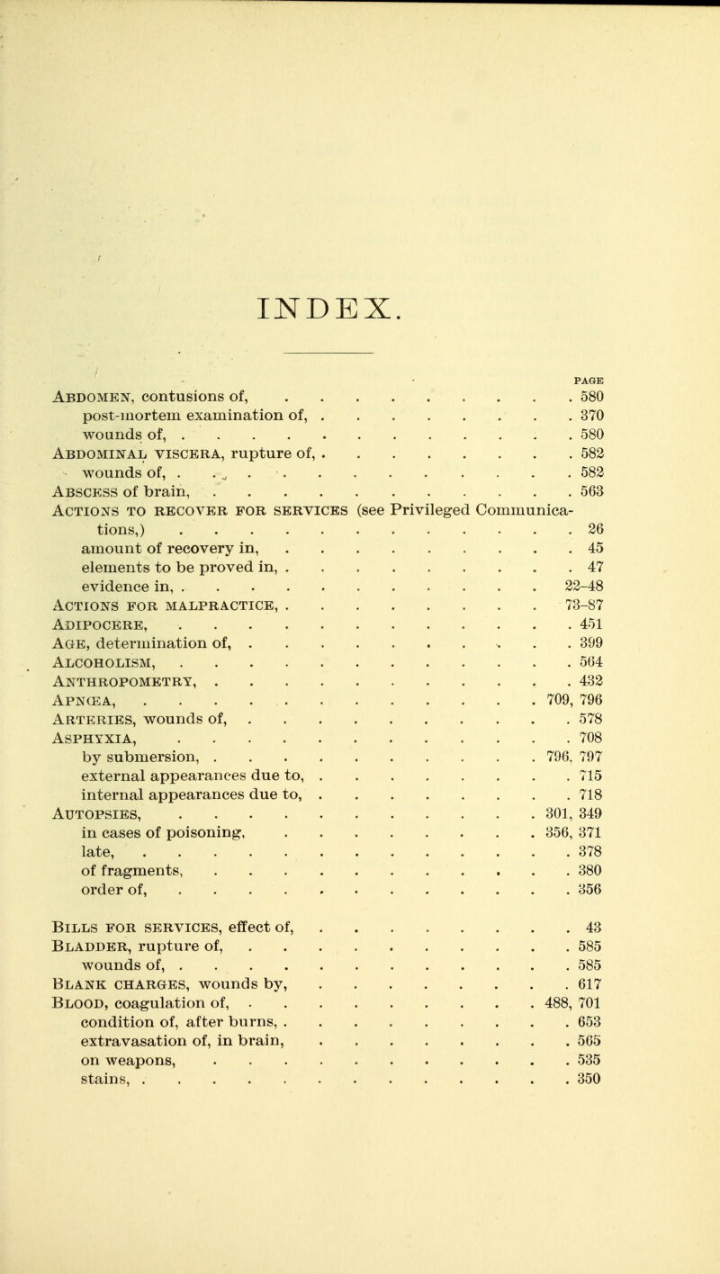 INDEX. PAGE Abdomen, contusions of, 580 post-inortem examination of, 370 wounds of, 580 ABDOMiNAii VISCERA, rupture of, 582 wounds of, . , ^ 582 Abscess of brain, 563 Actions to recover for services (see Privileged Communica- tions,) 26 amount of recovery in, 45 elements to be proved in, 47 evidence in, 22-48 Actions for malpractice, 73-87 Adipocere, 451 Age, determination of, . . 399 Alcoholism, 564 Anthropometry, 432 Apncea, 709, 796 Arteries, wounds of, 578 Asphyxia, 708 by submersion, 796, 797 external appearances due to, 715 internal appearances due to, 718 Autopsies, 301, 349 in cases of poisoning, 356, 371 late, 378 of fragments, 380 order of, . . 356 Bills for services, effect of, 43 Bladder, rupture of, 585 wounds of, 585 Blank charges, wounds by, 617 Blood, coagulation of, 488, 701 condition of, after burns, 653 extravasation of, in brain, 565 on weapons, 535 stains, 350