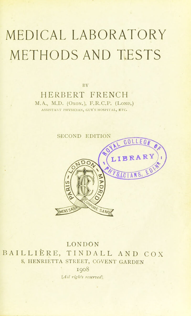 MEDICAL LABORATORY METHODS AND TESTS BY HERBERT FRENCH M.A., M.D. (Oxon.), F.R.C.P. (Lond.) ASSISTANT PHYSICIAN, GUY'S HOSPITAL, ETC. SECOND EDITION LONDON BAILLlfcRE, TINDALL AND COX 8, HENRIETTA STREET, COVENT GARDEN 1908 [Ail rights reserved]