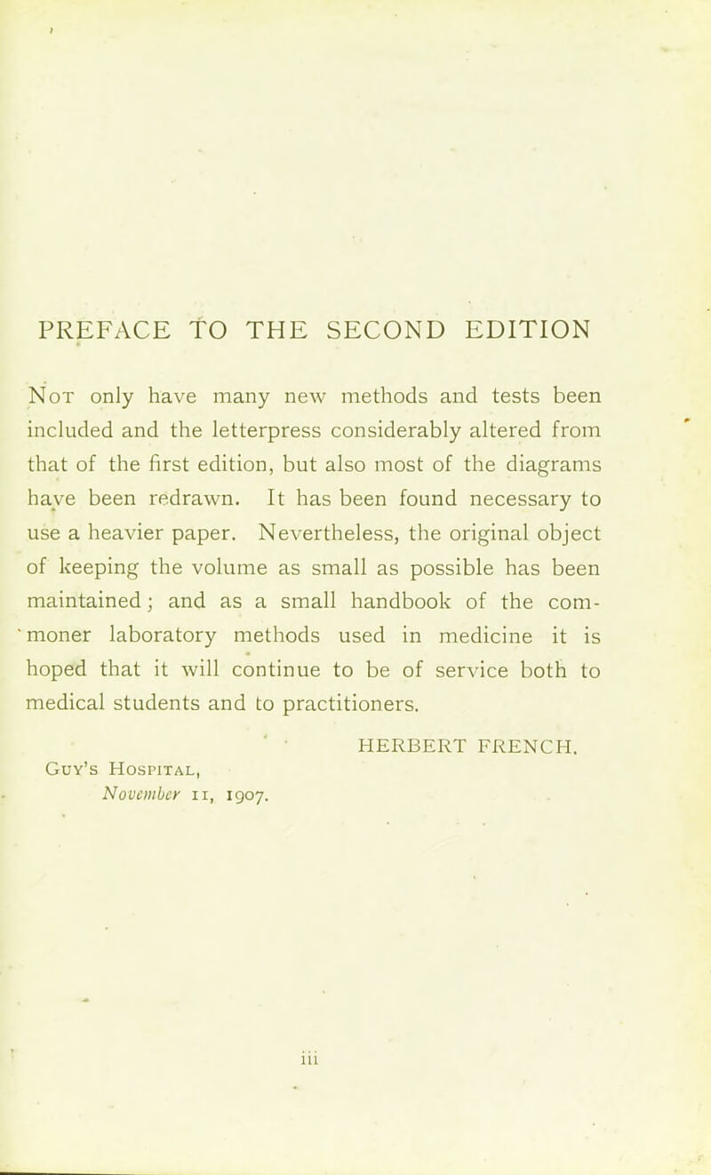 Not only have many new methods and tests been included and the letterpress considerably altered from that of the first edition, but also most of the diagrams have been redrawn. It has been found necessary to use a heavier paper. Nevertheless, the original object of keeping the volume as small as possible has been maintained; and as a small handbook of the com- moner laboratory methods used in medicine it is hoped that it will continue to be of service both to medical students and to practitioners. HERBERT FRENCH. Guy's Hospital, November n, 1907.