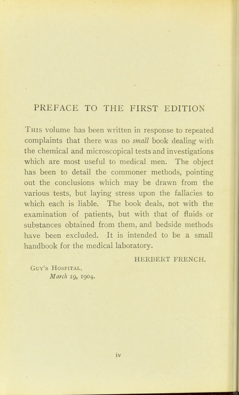 This volume has been written in response to repeated complaints that there was no small book dealing with the chemical and microscopical tests and investigations which are most useful to medical men. The object has been to detail the commoner methods, pointing out the conclusions which may be drawn from the various tests, but laying stress upon the fallacies to which each is liable. The book deals, not with the examination of patients, but with that of fluids or substances obtained from them, and bedside methods have been excluded. It is intended to be a small handbook for the medical laboratory. HERBERT FRENCH. Guy's Hospital, March 19, 1904.