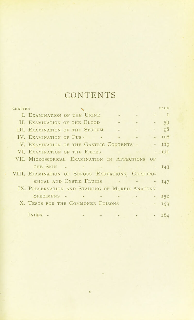 CONTENTS CHAPTER X PAGE I. Examination of the Urine i II. Examination of the Blood 59 III. Examination of the Sputum 98 IV. Examination of Pus - 108 V. Examination of the Gastric Contents - 119 VI. Examination of the F.eces 131 VII. Microscopical Examination in Affections of the Skin ...... 143 VIII. Examination of Serous Exudations, Cerebro- spinal and Cystic Fluids ... 147 IX. Preservation and Staining of Morbid Anatony Specimens ------ 152 X. Tests for the Commoner Poisons 159 Index - ..... 164