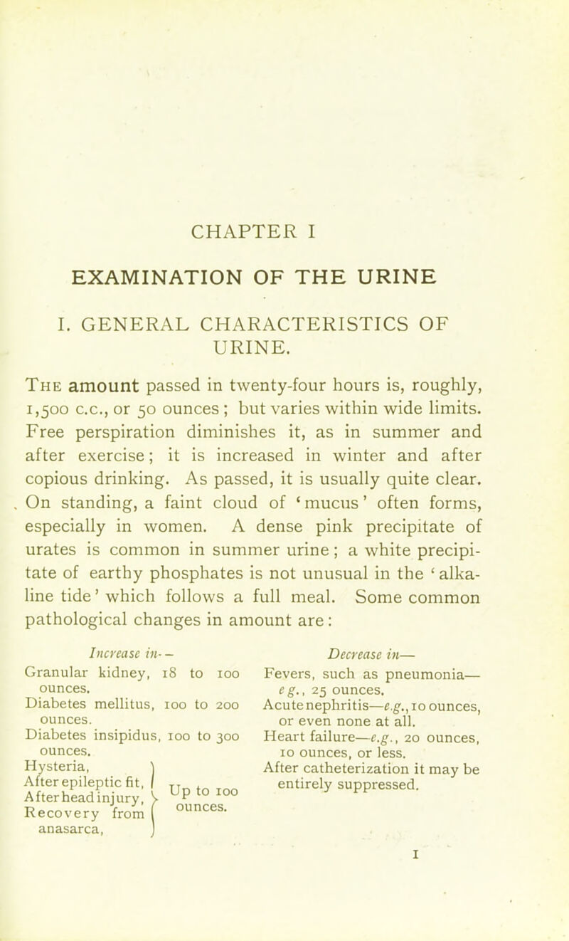 EXAMINATION OF THE URINE I. GENERAL CHARACTERISTICS OF URINE. The amount passed in twenty-four hours is, roughly, 1,500 c.c, or 50 ounces ; but varies within wide limits. Free perspiration diminishes it, as in summer and after exercise; it is increased in winter and after copious drinking. As passed, it is usually quite clear. On standing, a faint cloud of ' mucus' often forms, especially in women. A dense pink precipitate of urates is common in summer urine; a white precipi- tate of earthy phosphates is not unusual in the ' alka- line tide' which follows a full meal. Some common pathological changes in amount are: Increase in- — Granular kidney, iS to 100 ounces. Diabetes mellitus, 100 to 200 ounces. Diabetes insipidus, 100 to 300 ounces. Hysteria, ) After epileptic fit, | TT After head injury, V UP to 100 Recovery from ( ounces- anasarca, 1 Decrease in— Fevers, such as pneumonia— eg., 25 ounces. Acutenephritis—e.g., 10 ounces, or even none at all. Heart failure—e.g., 20 ounces, 10 ounces, or less. After catheterization it may be entirely suppressed. I
