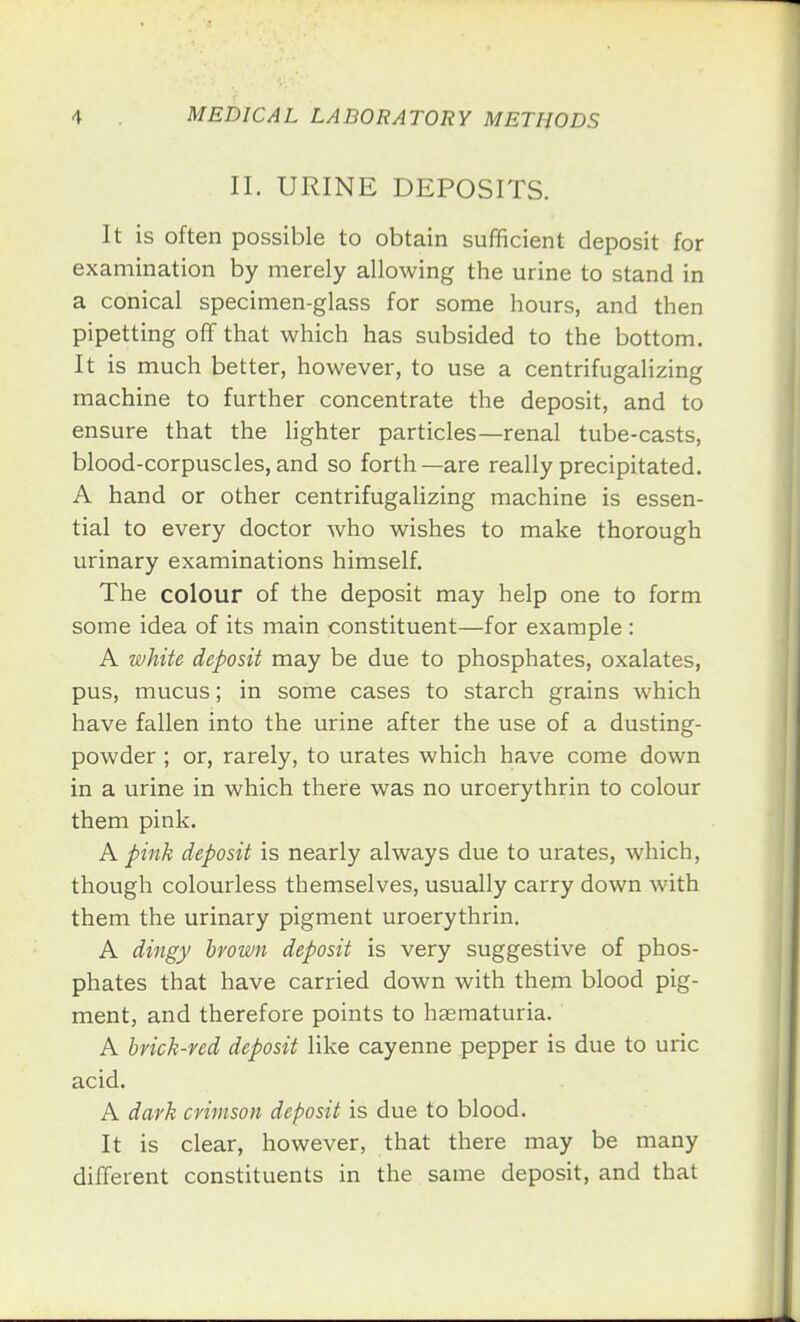 II. URINE DEPOSITS. It is often possible to obtain sufficient deposit for examination by merely allowing the urine to stand in a conical specimen-glass for some hours, and then pipetting off that which has subsided to the bottom. It is much better, however, to use a centrifugalizing machine to further concentrate the deposit, and to ensure that the lighter particles—renal tube-casts, blood-corpuscles, and so forth—are really precipitated. A hand or other centrifugalizing machine is essen- tial to every doctor who wishes to make thorough urinary examinations himself. The colour of the deposit may help one to form some idea of its main constituent—for example : A white deposit may be due to phosphates, oxalates, pus, mucus; in some cases to starch grains which have fallen into the urine after the use of a dusting- powder ; or, rarely, to urates which have come down in a urine in which there was no uroerythrin to colour them pink. A pink deposit is nearly always due to urates, which, though colourless themselves, usually carry down with them the urinary pigment uroerythrin. A dingy brown deposit is very suggestive of phos- phates that have carried down with them blood pig- ment, and therefore points to hematuria. A brick-red deposit like cayenne pepper is due to uric acid. A dark crimson deposit is due to blood. It is clear, however, that there may be many different constituents in the same deposit, and that