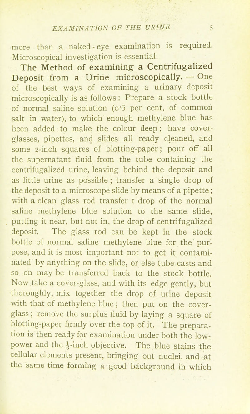 more than a naked-eye examination is required. Microscopical investigation is essential. The Method of examining a Centrifugalized Deposit from a Urine microscopically. — One of the best ways of examining a urinary deposit microscopically is as follows: Prepare a stock bottle of normal saline solution (o-6 per cent, of common salt in water), to which enough methylene blue has been added to make the colour deep ; have cover- glasses, pipettes, and slides all ready cleaned, and some 2-inch squares of blotting-paper; pour off all the supernatant fluid from the tube containing the centrifugalized urine, leaving behind the deposit and as little urine as possible ; transfer a single drop of the deposit to a microscope slide by means of a pipette; with a clean glass rod transfer i drop of the normal saline methylene blue solution to the same slide, putting it near, but not in, the drop of centrifugalized deposit. The glass rod can be kept in the stock bottle of normal saline methylene blue for the pur- pose, and it is most important not to get it contami- nated by anything on the slide, or else tube-casts and so on may be transferred back to the stock bottle. Now take a cover-glass, and with its edge gently, but thoroughly, mix together the drop of urine deposit with that of methylene blue; then put on the cover- glass ; remove the surplus fluid by laying a square of blotting-paper firmly over the top of it. The prepara- tion is then ready for examination under both the low- power and the \-\nch. objective. The blue stains the cellular elements present, bringing out nuclei, and at the same time forming a good background in which