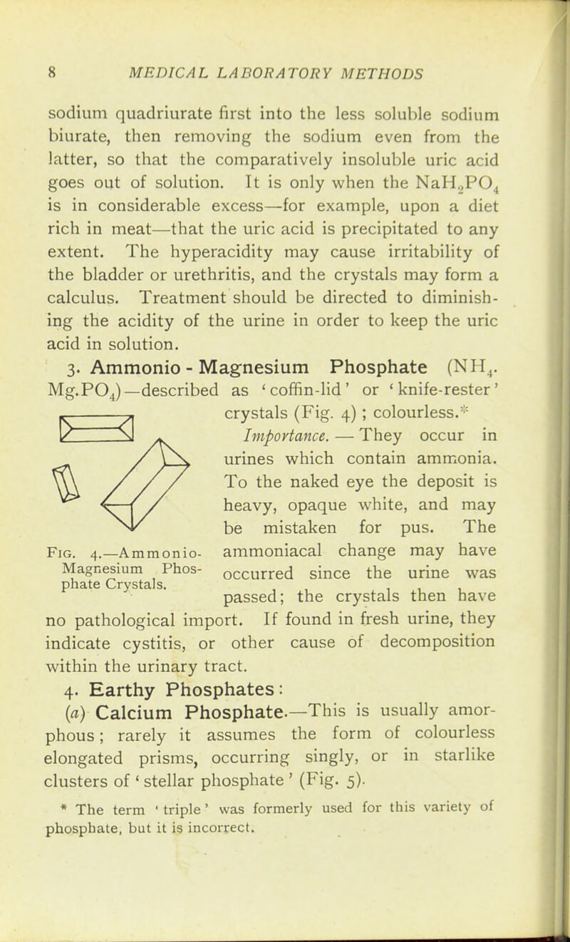 sodium quadriurate first into the less soluble sodium biurate, then removing the sodium even from the latter, so that the comparatively insoluble uric acid goes out of solution. It is only when the NaH„P04 is in considerable excess—for example, upon a diet rich in meat—that the uric acid is precipitated to any extent. The hyperacidity may cause irritability of the bladder or urethritis, and the crystals may form a calculus. Treatment should be directed to diminish- ing the acidity of the urine in order to keep the uric acid in solution. 3. Ammonio - Magnesium Phosphate (NH4. Mg.POJ—described as 'coffin-lid' or ' knife-rester' crystals (Fig. 4); colourless.:: Importance. — They occur in urines which contain ammonia. To the naked eye the deposit is heavy, opaque white, and may be mistaken for pus. The Fig. 4.—Ammonio- ammoniacal change may have Magnesium Phos- occurred since the urine was phate Crystals. , 111 passed; the crystals then have no pathological import. If found in fresh urine, they indicate cystitis, or other cause of decomposition within the urinary tract. 4. Earthy Phosphates: {a) Calcium Phosphate.—This is usually amor- phous ; rarely it assumes the form of colourless elongated prisms, occurring singly, or in starlike clusters of ' stellar phosphate ' (Fig. 5). * The term ' triple' was formerly used for this variety of phosphate, but it is incorrect.