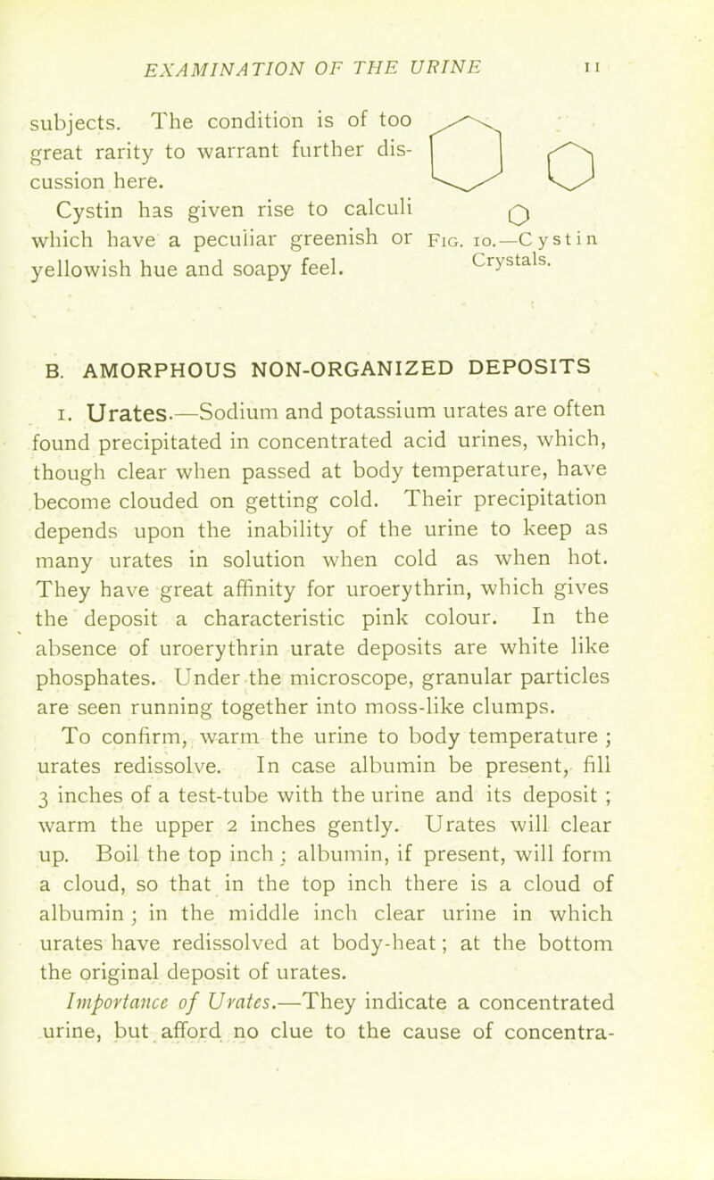 subjects. The condition is of too great rarity to warrant further dis- cussion here. Cystin has given rise to calculi which have a peculiar greenish or fig. io.—Cystin yellowish hue and soapy feel. Crystals. B. AMORPHOUS NON-ORGANIZED DEPOSITS i. Urates-—Sodium and potassium urates are often found precipitated in concentrated acid urines, which, though clear when passed at body temperature, have become clouded on getting cold. Their precipitation depends upon the inability of the urine to keep as many urates in solution when cold as when hot. They have great affinity for uroerythrin, which gives the deposit a characteristic pink colour. In the absence of uroerythrin urate deposits are white like phosphates. Under the microscope, granular particles are seen running together into moss-like clumps. To confirm, warm the urine to body temperature ; urates redissolve. In case albumin be present, fill 3 inches of a test-tube with the urine and its deposit ; warm the upper 2 inches gently. Urates will clear up. Boil the top inch; albumin, if present, will form a cloud, so that in the top inch there is a cloud of albumin; in the middle inch clear urine in which urates have redissolved at body-heat; at the bottom the original deposit of urates. Importance of Urates.—They indicate a concentrated urine, but afford no clue to the cause of concentra-