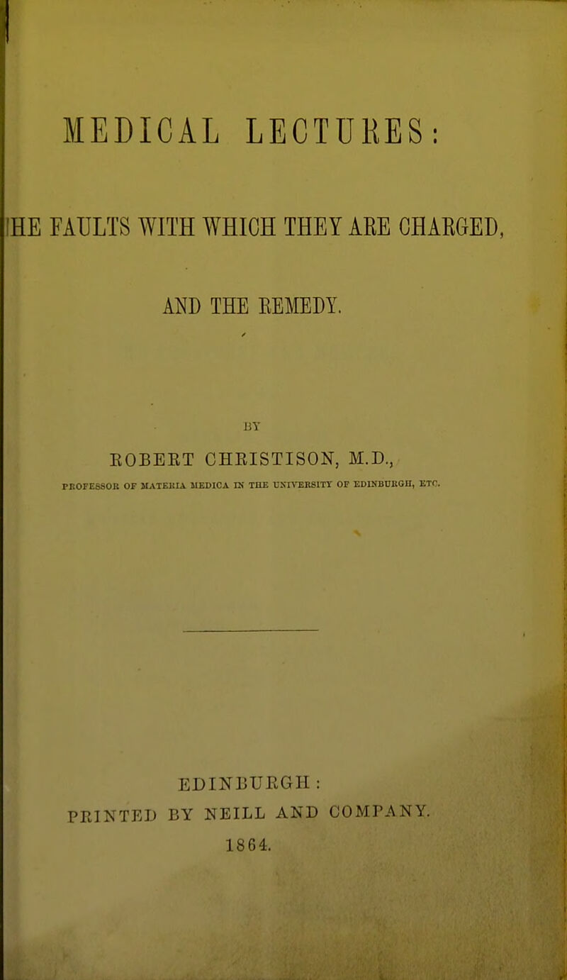 MEDICAL LECTURES: IHE FAULTS WITH WHICH THEY ARE CHARGED, AND THE REMEDY. BY KOBEET CHRISTISON, M.D., PK0FE8S0B OF MAIEBIA MEDICA IN TOE LXnTSKSITY OP EDINBUKGH, ETC. PRINTED EDINBURGH: BY NEILL AND COMPANY. 1864.