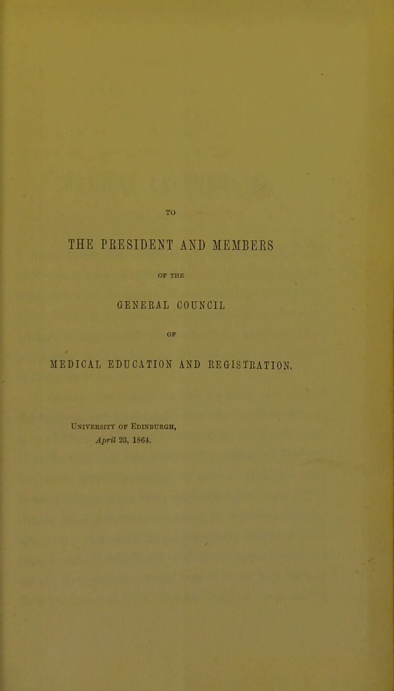 THE PEESIDENT AND MEMBERS or TBE GENERAL GODNCIL OP MEDICAL EDUCATION AND REGISTRATION. UxrvERsiTT OP Edinburgh, April 23, 1864.