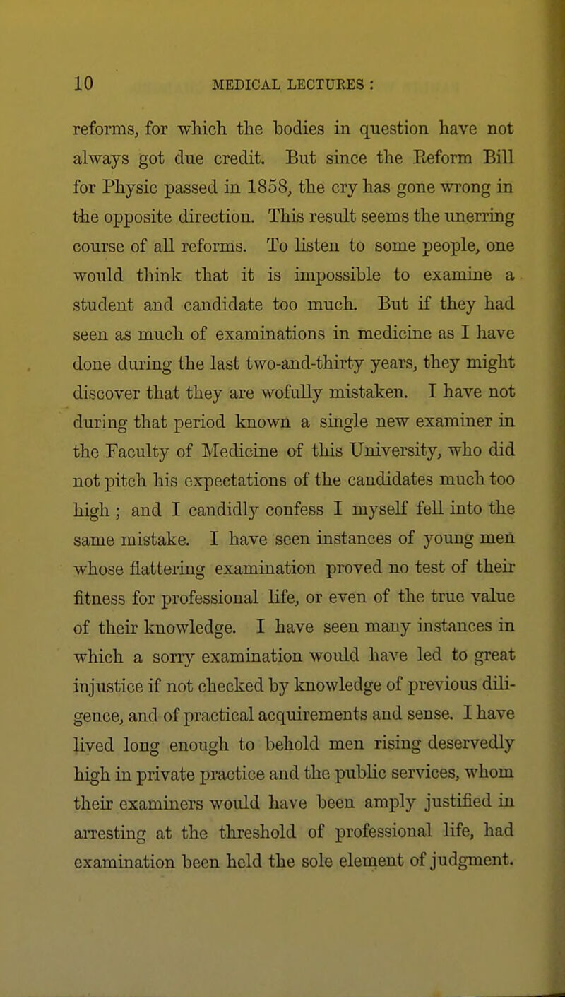 reforms, for which the bodies in question have not always got due credit. But since the Eeform Bill for Physic passed in 1858, the cry has gone wrong in the opposite direction. This result seems the unerring course of all reforms. To listen to some people, one would think that it is impossible to examine a student and candidate too much. But if they had seen as much of examinations in medicine as I have done during the last two-and-thirty years, they might discover that they are wofully mistaken. I have not during that period known a single new examiner in the Faculty of Medicine of this University, who did not pitch his expectations of the candidates much too high ; and I candidly confess I myself fell into the same mistake. I have seen instances of young men whose flattering examination proved no test of their fitness for professional life, or even of the true value of their knowledge. I have seen many instances in which a sorry examination would have led to great injustice if not checked by knowledge of previous dili- gence, and of practical acquirements and sense. I have lived long enough to behold men rising deservedly high in private practice and the pubKc services, whom their examiners would have been amply justified in arresting at the threshold of professional life, had examination been held the sole element of judgment.