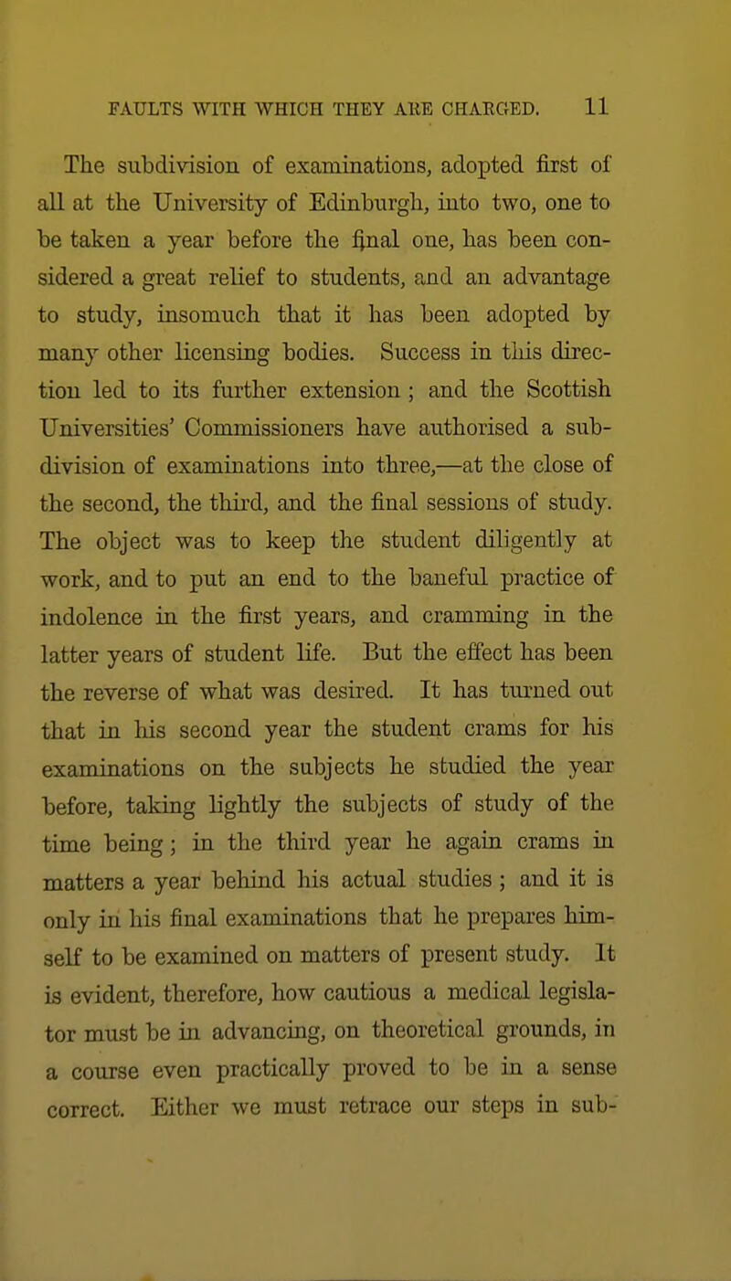 The subdivision of examinations, adopted first of all at the University of Edinburgh, into two, one to be taken a year before the final one, has been con- sidered a great relief to students, and an advantage to study, insomuch that it has been adopted by many other licensing bodies. Success in this direc- tion led to its further extension ; and the Scottish Universities' Commissioners have authorised a sub- division of examinations into three,—at the close of the second, the third, and the final sessions of study. The object was to keep the student diligently at work, and to put an end to the baneful practice of indolence in the first years, and cramming in the latter years of student life. But the effect has been the reverse of what was desired. It has turned out that in his second year the student crams for his examinations on the subjects he studied the year before, taking lightly the subjects of study of the time being; in the third year he again crams in matters a year behind his actual studies ; and it is only in his final examinations that he prepares him- seK to be examined on matters of present study. It is evident, therefore, how cautious a medical legisla- tor must be in advancing, on theoretical grounds, in a coujse even practically proved to be in a sense correct. Either we must retrace our steps in sub-