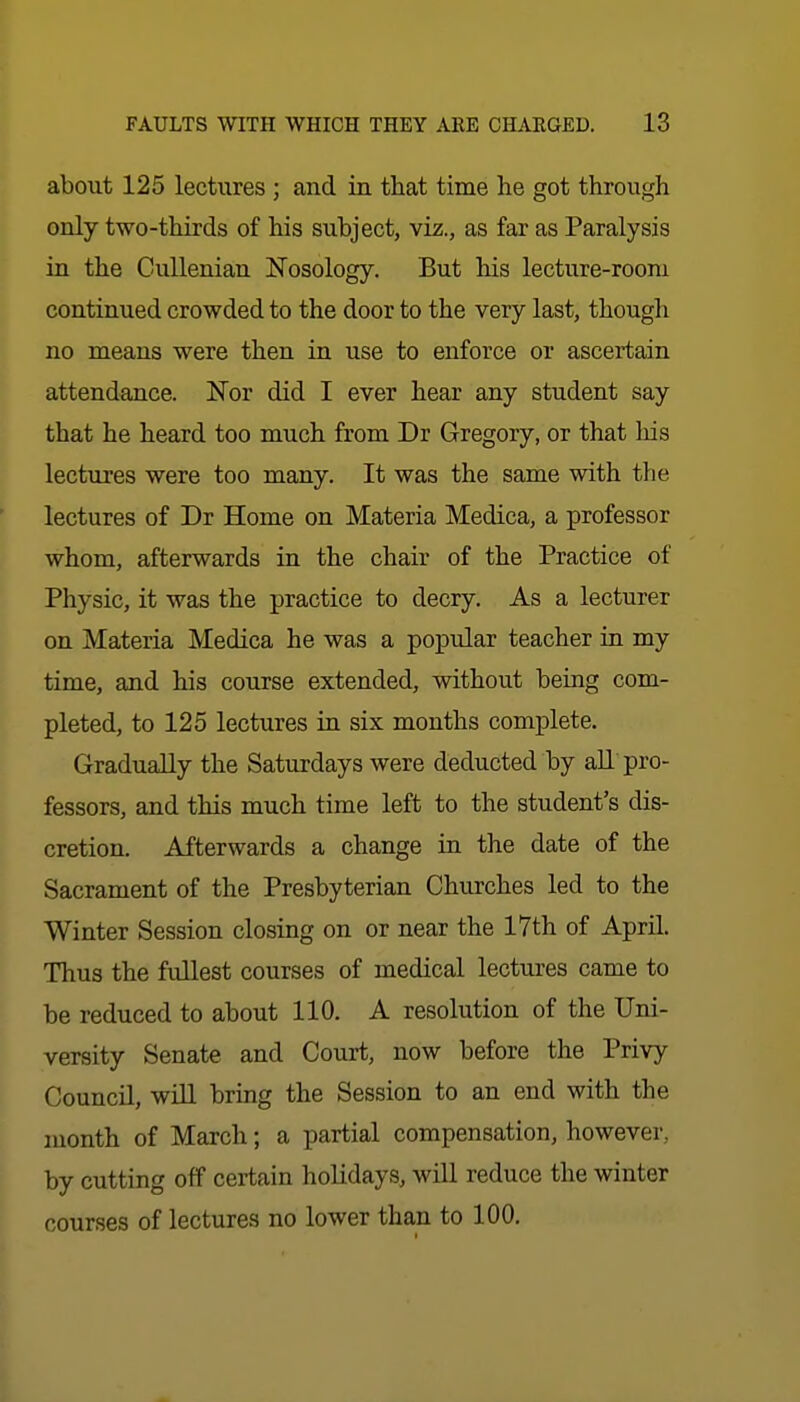 about 125 lectures ; and in that time he got through only two-thirds of his subject, viz., as far as Paralysis in the CuUenian Nosology. But his lecture-room continued crowded to the door to the very last, though no means were then in use to enforce or ascertain attendance. Nor did I ever hear any student say that he heard too much from Dr Gregory, or that his lectures were too many. It was the same with the lectures of Dr Home on Materia Medica, a professor whom, afterwards in the chair of the Practice of Physic, it was the practice to decry. As a lecturer on Materia Medica he was a popular teacher in my time, and his course extended, without being com- pleted, to 125 lectures in. six months complete. Gradually the Saturdays were deducted by aU pro- fessors, and this much time left to the student's dis- cretion. Afterwards a change in the date of the Sacrament of the Presbyterian Churches led to the Winter Session closing on or near the 17th of AprU. Thus the fullest courses of medical lectures came to be reduced to about 110. A resolution of the Uni- versity Senate and Court, now before the Privy Council, will bring the Session to an end with the month of March; a partial compensation, however, by cutting off certain holidays, will reduce the winter courses of lectures no lower than to 100.