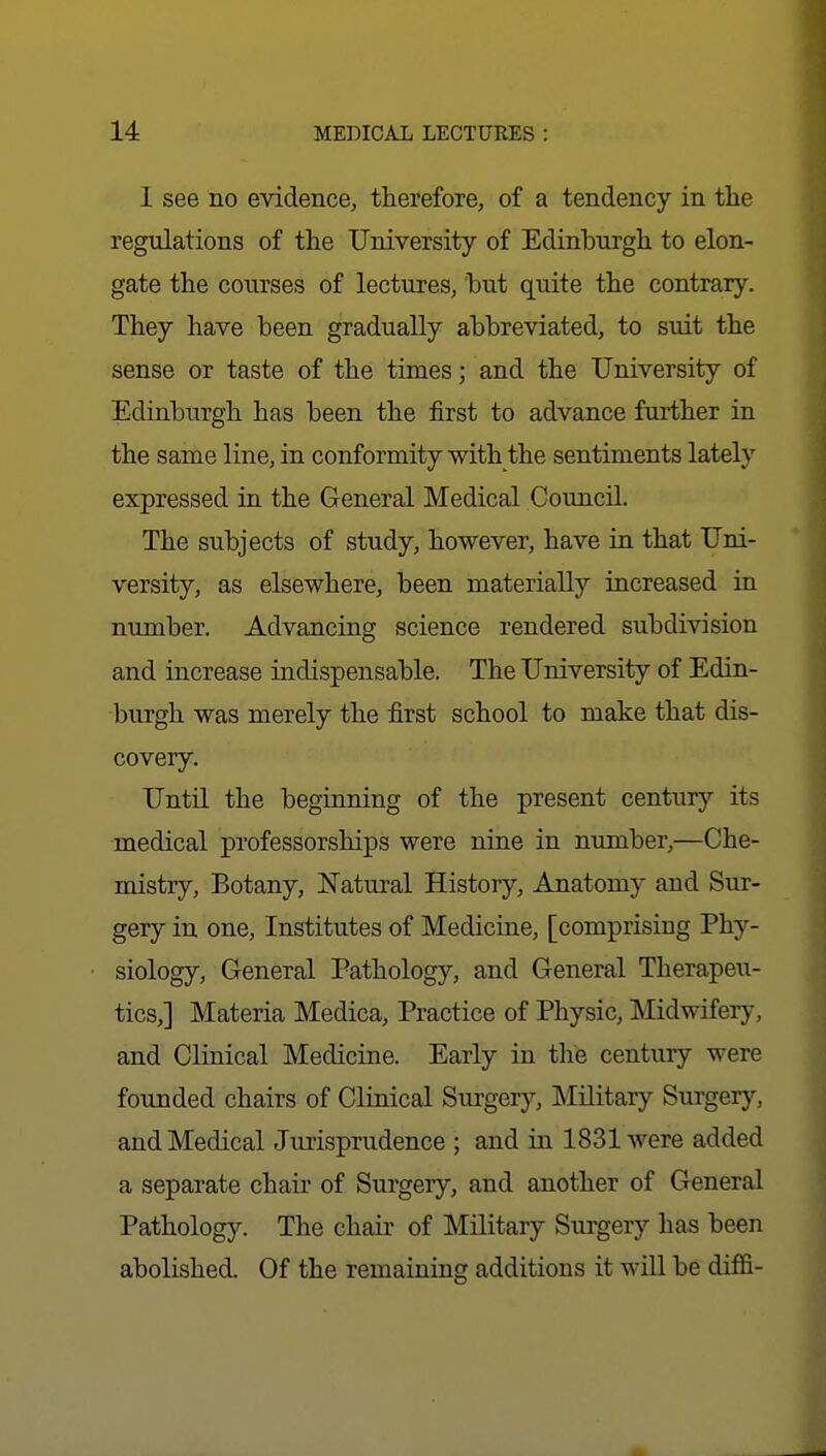 I see no evidence, therefore, of a tendency in the regulations of the University of Edinburgh to elon- gate the courses of lectures, hut quite the contrary. They have been gradually abbreviated, to suit the sense or taste of the times; and the University of Edinburgh has been the first to advance further in the same line, in conformity with the sentiments lately expressed in the General Medical Council. The subjects of study, however, have in that Uni- versity, as elsewhere, been materially increased in number. Advancing science rendered subdivision and increase indispensable. The University of Edin- burgh was merely the first school to make that dis- covery. Unto, the beginning of the present century its medical professorships were nine in number,—Che- mistry, Botany, Natural History, Anatomy and Sur- gery in one. Institutes of Medicine, [comprising Phy- siology, General Pathology, and General Therapeu- tics,] Materia Medica, Practice of Physic, Midwifery, and Clinical Medicine. Early in the century were founded chairs of Clinical Surgery, Military Surgery, and Medical Jurisprudence ; and in 1831 were added a separate chair of Surgeiy, and another of General Pathology. The chair of Military Surgery has been abolished. Of the remaining additions it will be diffi-