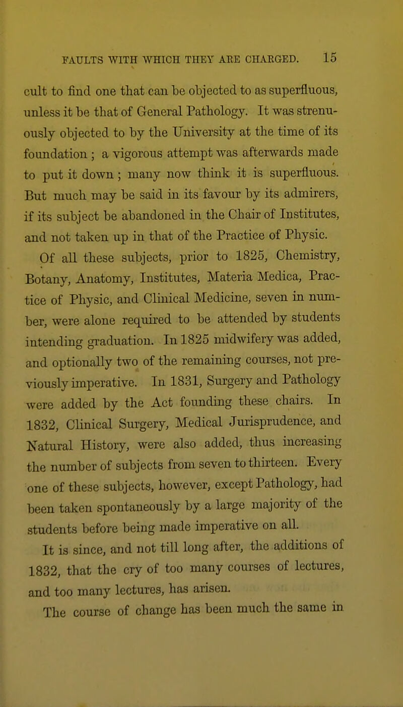 cult to find one that can be objected to as superfluous, unless it be that of General Pathology. It was strenu- ously objected to by the University at the time of its foundation; a vigorous attempt was afterwards made to put it down; many now think it is superfluous. But much may be said in its favour by its admirers, if its subject be abandoned in the Chair of Institutes, and not taken up in that of the Practice of Physic. Of all these subjects, prior to 1825, Chemistry, Botany, Anatomy, Institutes, Materia Medica, Prac- tice of Physic, and Clinical Medicine, seven in num- ber, were alone required to be attended by students intending gi-aduation. In 1825 midwifery was added, and optionally two of the remaining courses, not pre- viously imperative. In 1831, Surgery and Pathology were added by the Act founding these chairs. In 1832, Clinical Surgery, Medical Jurisprudence, and Natural History, were also added, thus increasing the number of subjects from seven to thirteen. Every one of these subjects, however, except Pathology, had been taken spontaneously by a large majority of the students before being made imperative on all. It is since, and not till long after, the additions of 1832, that the cry of too many courses of lectures, and too many lectures, has arisen. The course of change has been much the same in