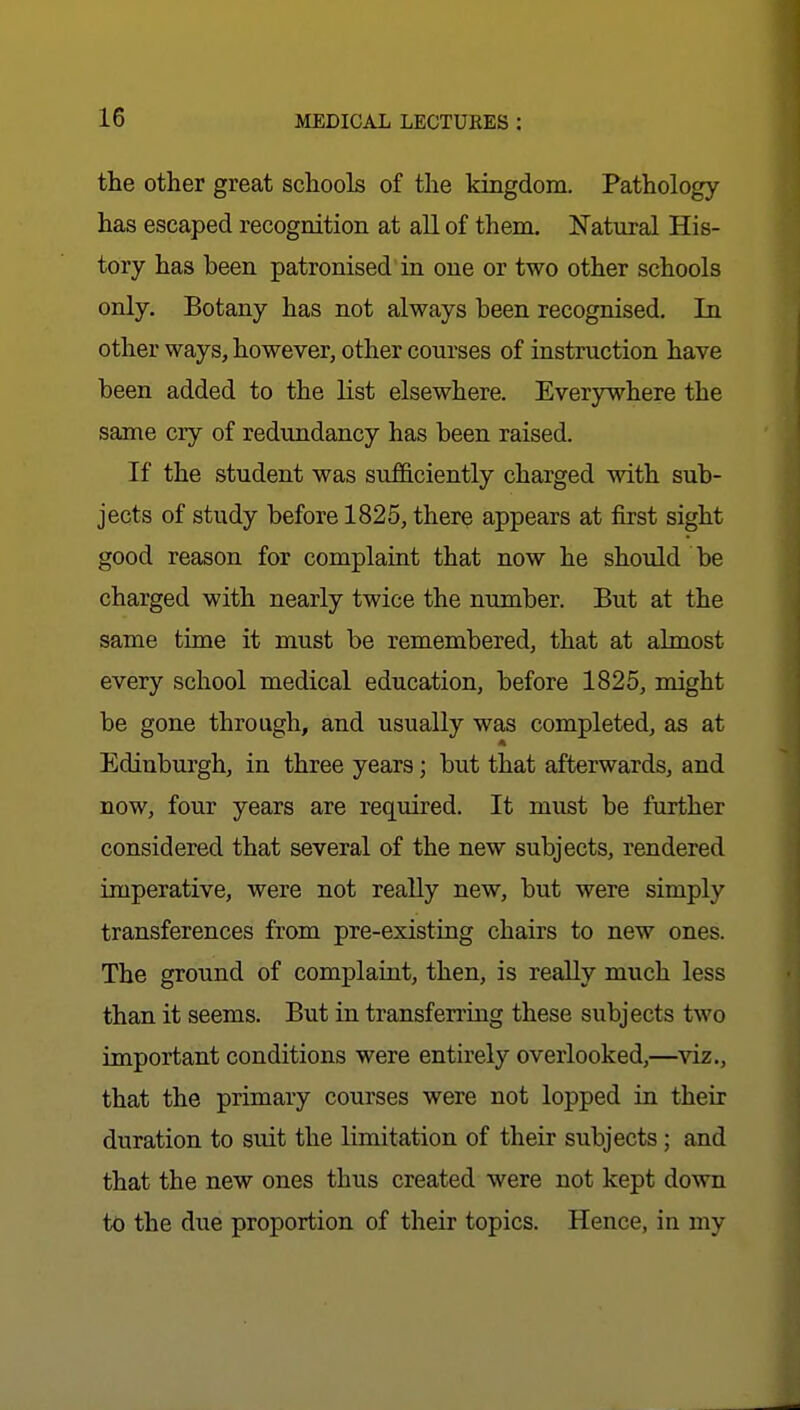 the other great schools of the kiBgdom. Pathology has escaped recognition at all of them. Natural His- tory has been patronised in one or two other schools only. Botany has not always been recognised. In other ways, however, other courses of instruction have been added to the list elsewhere. Everywhere the same cry of redundancy has been raised. If the student was sufficiently charged with sub- jects of study before 1825, there appears at first sight good reason for complaint that now he should be charged with nearly twice the number. But at the same time it must be remembered, that at almost every school medical education, before 1825, might be gone through, and usually was completed, as at A Edinburgh, in three years; but that afterwards, and now, four years are required. It must be further considered that several of the new subjects, rendered imperative, were not really new, but were simply transferences from pre-existing chairs to new ones. The ground of complaint, then, is really much less than it seems. But in transferring these subjects two important conditions were entirely overlooked,—viz., that the primary courses were not lopped in their duration to suit the limitation of their subjects; and that the new ones thus created were not kept down to the due proportion of their topics. Hence, in my